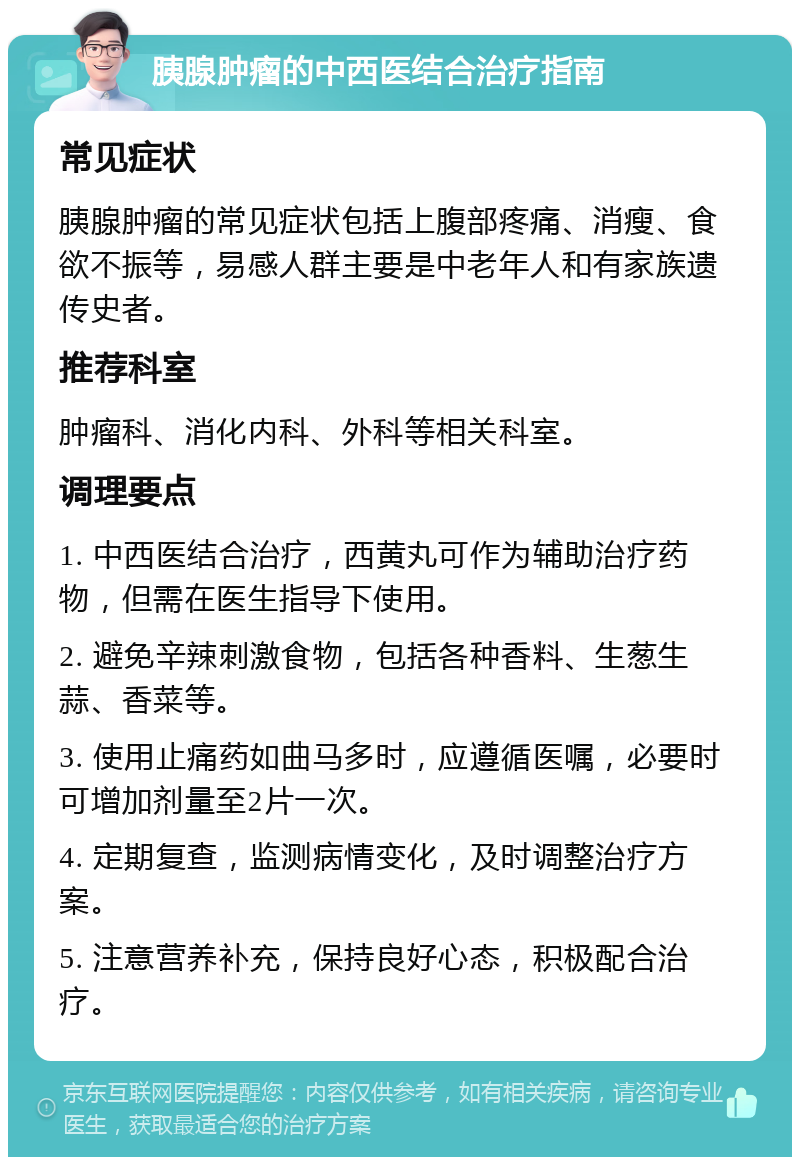 胰腺肿瘤的中西医结合治疗指南 常见症状 胰腺肿瘤的常见症状包括上腹部疼痛、消瘦、食欲不振等，易感人群主要是中老年人和有家族遗传史者。 推荐科室 肿瘤科、消化内科、外科等相关科室。 调理要点 1. 中西医结合治疗，西黄丸可作为辅助治疗药物，但需在医生指导下使用。 2. 避免辛辣刺激食物，包括各种香料、生葱生蒜、香菜等。 3. 使用止痛药如曲马多时，应遵循医嘱，必要时可增加剂量至2片一次。 4. 定期复查，监测病情变化，及时调整治疗方案。 5. 注意营养补充，保持良好心态，积极配合治疗。