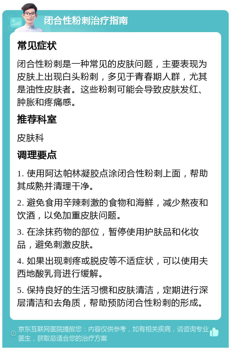 闭合性粉刺治疗指南 常见症状 闭合性粉刺是一种常见的皮肤问题，主要表现为皮肤上出现白头粉刺，多见于青春期人群，尤其是油性皮肤者。这些粉刺可能会导致皮肤发红、肿胀和疼痛感。 推荐科室 皮肤科 调理要点 1. 使用阿达帕林凝胶点涂闭合性粉刺上面，帮助其成熟并清理干净。 2. 避免食用辛辣刺激的食物和海鲜，减少熬夜和饮酒，以免加重皮肤问题。 3. 在涂抹药物的部位，暂停使用护肤品和化妆品，避免刺激皮肤。 4. 如果出现刺疼或脱皮等不适症状，可以使用夫西地酸乳膏进行缓解。 5. 保持良好的生活习惯和皮肤清洁，定期进行深层清洁和去角质，帮助预防闭合性粉刺的形成。