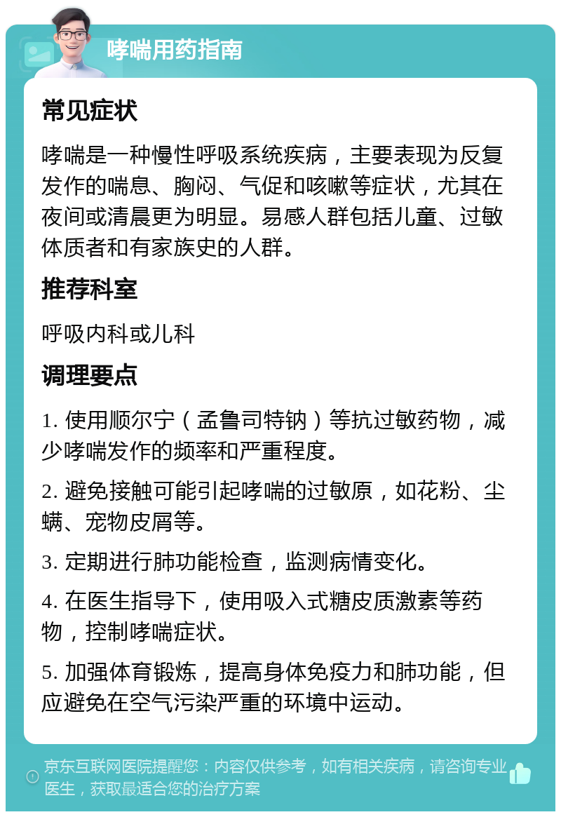 哮喘用药指南 常见症状 哮喘是一种慢性呼吸系统疾病，主要表现为反复发作的喘息、胸闷、气促和咳嗽等症状，尤其在夜间或清晨更为明显。易感人群包括儿童、过敏体质者和有家族史的人群。 推荐科室 呼吸内科或儿科 调理要点 1. 使用顺尔宁（孟鲁司特钠）等抗过敏药物，减少哮喘发作的频率和严重程度。 2. 避免接触可能引起哮喘的过敏原，如花粉、尘螨、宠物皮屑等。 3. 定期进行肺功能检查，监测病情变化。 4. 在医生指导下，使用吸入式糖皮质激素等药物，控制哮喘症状。 5. 加强体育锻炼，提高身体免疫力和肺功能，但应避免在空气污染严重的环境中运动。