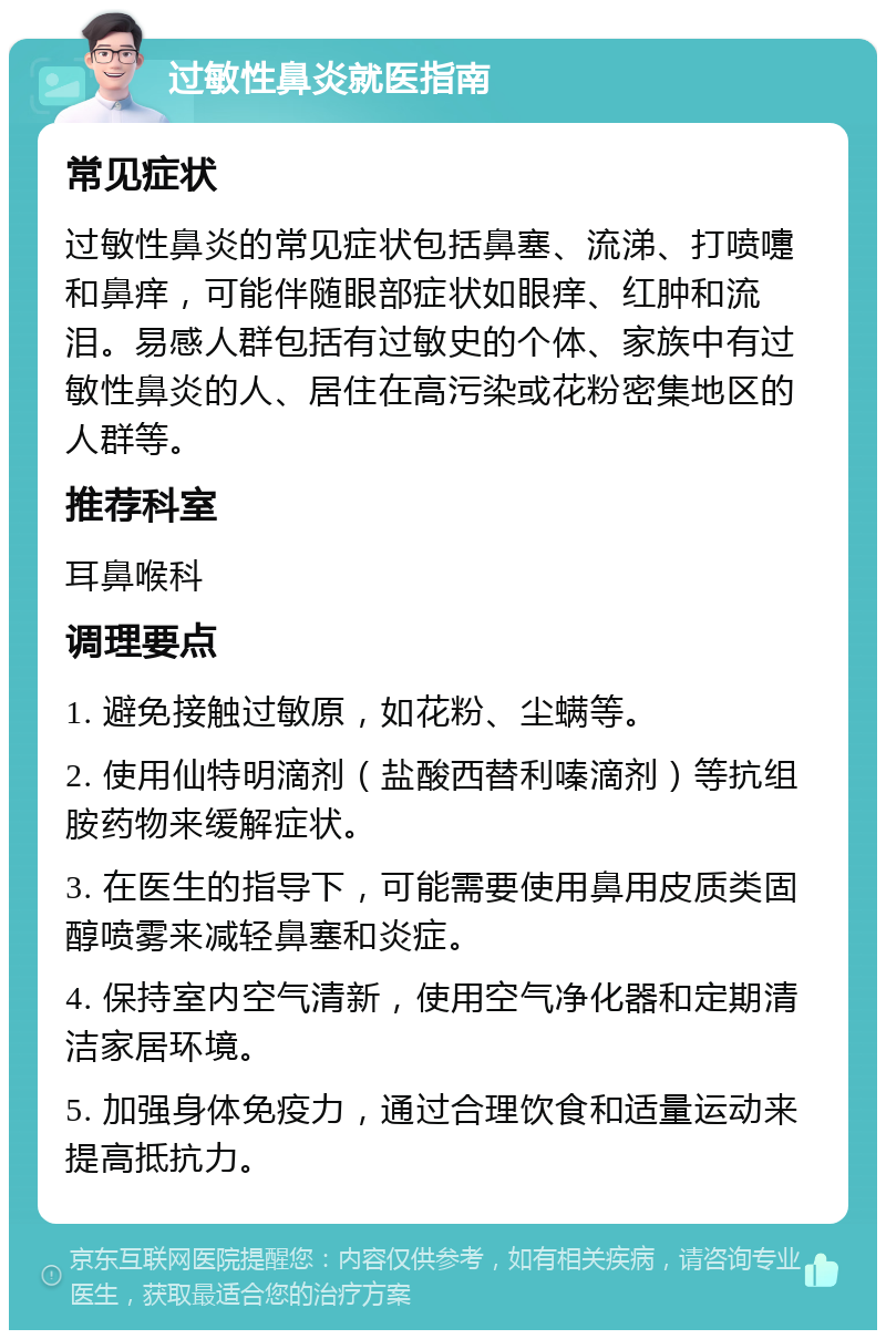 过敏性鼻炎就医指南 常见症状 过敏性鼻炎的常见症状包括鼻塞、流涕、打喷嚏和鼻痒，可能伴随眼部症状如眼痒、红肿和流泪。易感人群包括有过敏史的个体、家族中有过敏性鼻炎的人、居住在高污染或花粉密集地区的人群等。 推荐科室 耳鼻喉科 调理要点 1. 避免接触过敏原，如花粉、尘螨等。 2. 使用仙特明滴剂（盐酸西替利嗪滴剂）等抗组胺药物来缓解症状。 3. 在医生的指导下，可能需要使用鼻用皮质类固醇喷雾来减轻鼻塞和炎症。 4. 保持室内空气清新，使用空气净化器和定期清洁家居环境。 5. 加强身体免疫力，通过合理饮食和适量运动来提高抵抗力。