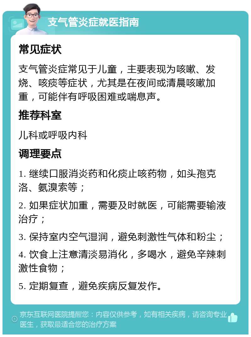 支气管炎症就医指南 常见症状 支气管炎症常见于儿童，主要表现为咳嗽、发烧、咳痰等症状，尤其是在夜间或清晨咳嗽加重，可能伴有呼吸困难或喘息声。 推荐科室 儿科或呼吸内科 调理要点 1. 继续口服消炎药和化痰止咳药物，如头孢克洛、氨溴索等； 2. 如果症状加重，需要及时就医，可能需要输液治疗； 3. 保持室内空气湿润，避免刺激性气体和粉尘； 4. 饮食上注意清淡易消化，多喝水，避免辛辣刺激性食物； 5. 定期复查，避免疾病反复发作。