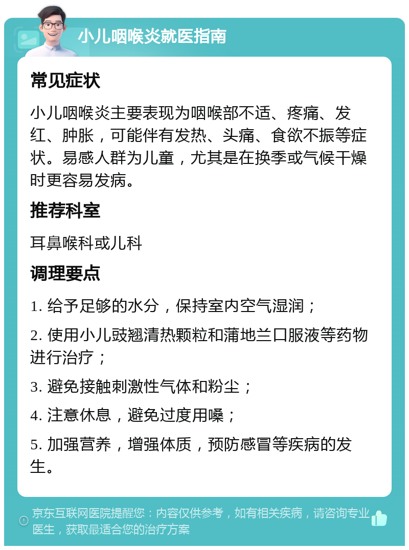 小儿咽喉炎就医指南 常见症状 小儿咽喉炎主要表现为咽喉部不适、疼痛、发红、肿胀，可能伴有发热、头痛、食欲不振等症状。易感人群为儿童，尤其是在换季或气候干燥时更容易发病。 推荐科室 耳鼻喉科或儿科 调理要点 1. 给予足够的水分，保持室内空气湿润； 2. 使用小儿豉翘清热颗粒和蒲地兰口服液等药物进行治疗； 3. 避免接触刺激性气体和粉尘； 4. 注意休息，避免过度用嗓； 5. 加强营养，增强体质，预防感冒等疾病的发生。