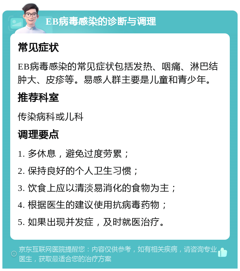 EB病毒感染的诊断与调理 常见症状 EB病毒感染的常见症状包括发热、咽痛、淋巴结肿大、皮疹等。易感人群主要是儿童和青少年。 推荐科室 传染病科或儿科 调理要点 1. 多休息，避免过度劳累； 2. 保持良好的个人卫生习惯； 3. 饮食上应以清淡易消化的食物为主； 4. 根据医生的建议使用抗病毒药物； 5. 如果出现并发症，及时就医治疗。