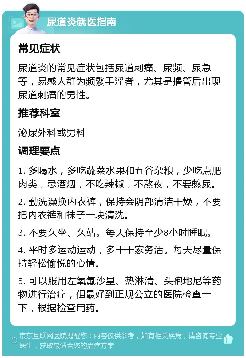 尿道炎就医指南 常见症状 尿道炎的常见症状包括尿道刺痛、尿频、尿急等，易感人群为频繁手淫者，尤其是撸管后出现尿道刺痛的男性。 推荐科室 泌尿外科或男科 调理要点 1. 多喝水，多吃蔬菜水果和五谷杂粮，少吃点肥肉类，忌酒烟，不吃辣椒，不熬夜，不要憋尿。 2. 勤洗澡换内衣裤，保持会阴部清洁干燥，不要把内衣裤和袜子一块清洗。 3. 不要久坐、久站。每天保持至少8小时睡眠。 4. 平时多运动运动，多干干家务活。每天尽量保持轻松愉悦的心情。 5. 可以服用左氧氟沙星、热淋清、头孢地尼等药物进行治疗，但最好到正规公立的医院检查一下，根据检查用药。