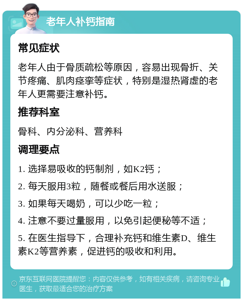 老年人补钙指南 常见症状 老年人由于骨质疏松等原因，容易出现骨折、关节疼痛、肌肉痉挛等症状，特别是湿热肾虚的老年人更需要注意补钙。 推荐科室 骨科、内分泌科、营养科 调理要点 1. 选择易吸收的钙制剂，如K2钙； 2. 每天服用3粒，随餐或餐后用水送服； 3. 如果每天喝奶，可以少吃一粒； 4. 注意不要过量服用，以免引起便秘等不适； 5. 在医生指导下，合理补充钙和维生素D、维生素K2等营养素，促进钙的吸收和利用。