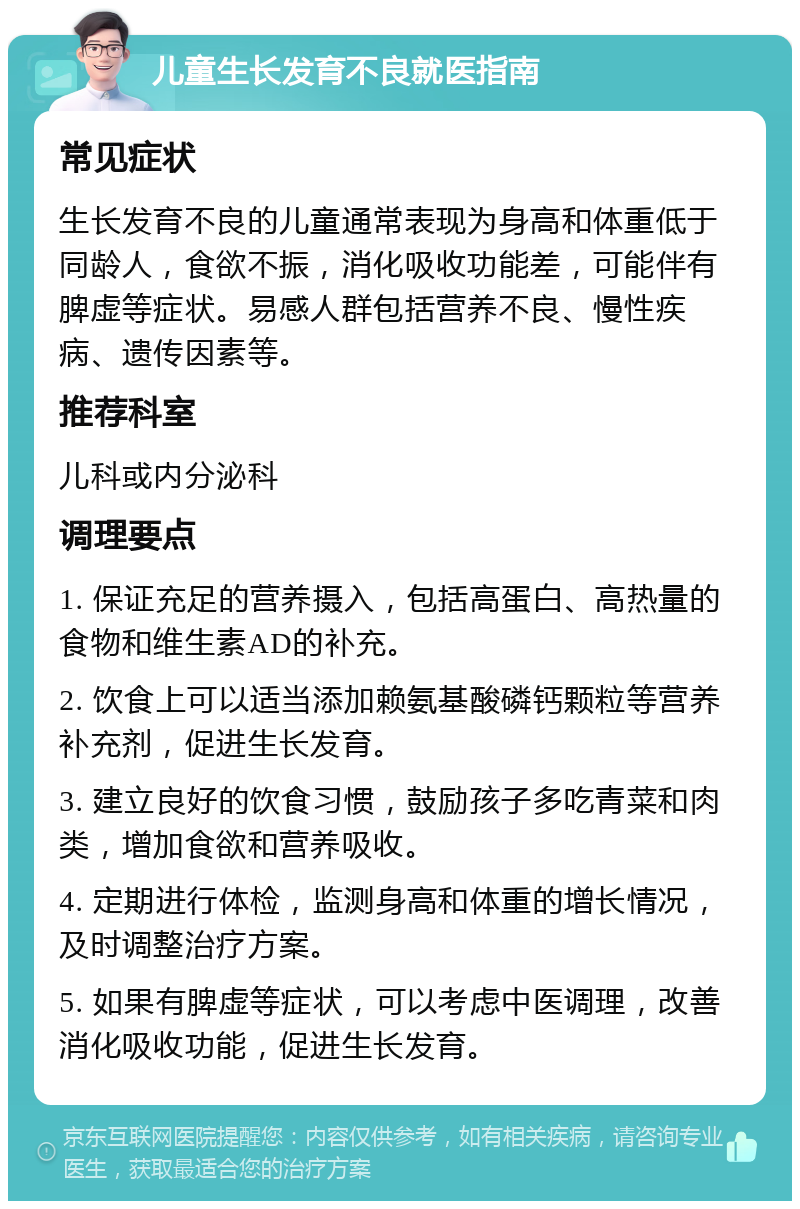 儿童生长发育不良就医指南 常见症状 生长发育不良的儿童通常表现为身高和体重低于同龄人，食欲不振，消化吸收功能差，可能伴有脾虚等症状。易感人群包括营养不良、慢性疾病、遗传因素等。 推荐科室 儿科或内分泌科 调理要点 1. 保证充足的营养摄入，包括高蛋白、高热量的食物和维生素AD的补充。 2. 饮食上可以适当添加赖氨基酸磷钙颗粒等营养补充剂，促进生长发育。 3. 建立良好的饮食习惯，鼓励孩子多吃青菜和肉类，增加食欲和营养吸收。 4. 定期进行体检，监测身高和体重的增长情况，及时调整治疗方案。 5. 如果有脾虚等症状，可以考虑中医调理，改善消化吸收功能，促进生长发育。