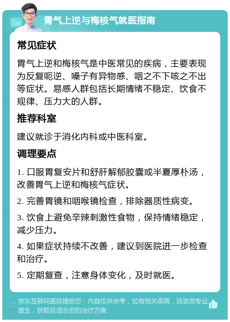 胃气上逆与梅核气就医指南 常见症状 胃气上逆和梅核气是中医常见的疾病，主要表现为反复呃逆、嗓子有异物感、咽之不下咳之不出等症状。易感人群包括长期情绪不稳定、饮食不规律、压力大的人群。 推荐科室 建议就诊于消化内科或中医科室。 调理要点 1. 口服胃复安片和舒肝解郁胶囊或半夏厚朴汤，改善胃气上逆和梅核气症状。 2. 完善胃镜和咽喉镜检查，排除器质性病变。 3. 饮食上避免辛辣刺激性食物，保持情绪稳定，减少压力。 4. 如果症状持续不改善，建议到医院进一步检查和治疗。 5. 定期复查，注意身体变化，及时就医。