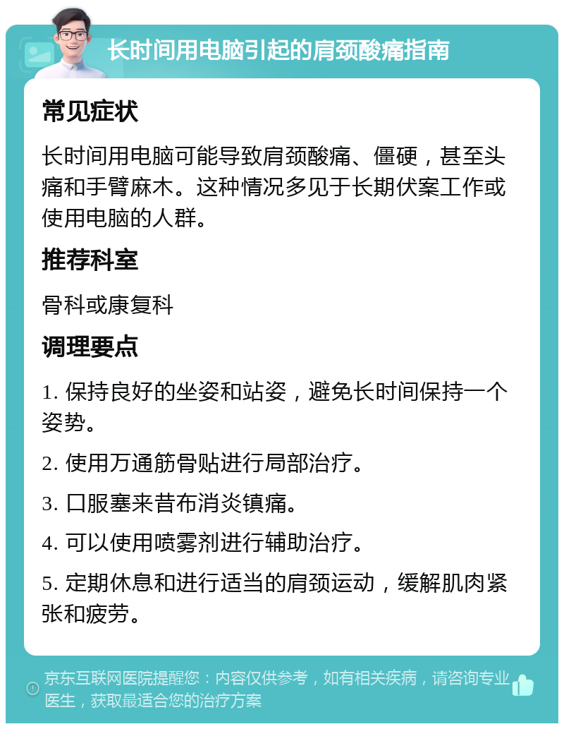 长时间用电脑引起的肩颈酸痛指南 常见症状 长时间用电脑可能导致肩颈酸痛、僵硬，甚至头痛和手臂麻木。这种情况多见于长期伏案工作或使用电脑的人群。 推荐科室 骨科或康复科 调理要点 1. 保持良好的坐姿和站姿，避免长时间保持一个姿势。 2. 使用万通筋骨贴进行局部治疗。 3. 口服塞来昔布消炎镇痛。 4. 可以使用喷雾剂进行辅助治疗。 5. 定期休息和进行适当的肩颈运动，缓解肌肉紧张和疲劳。