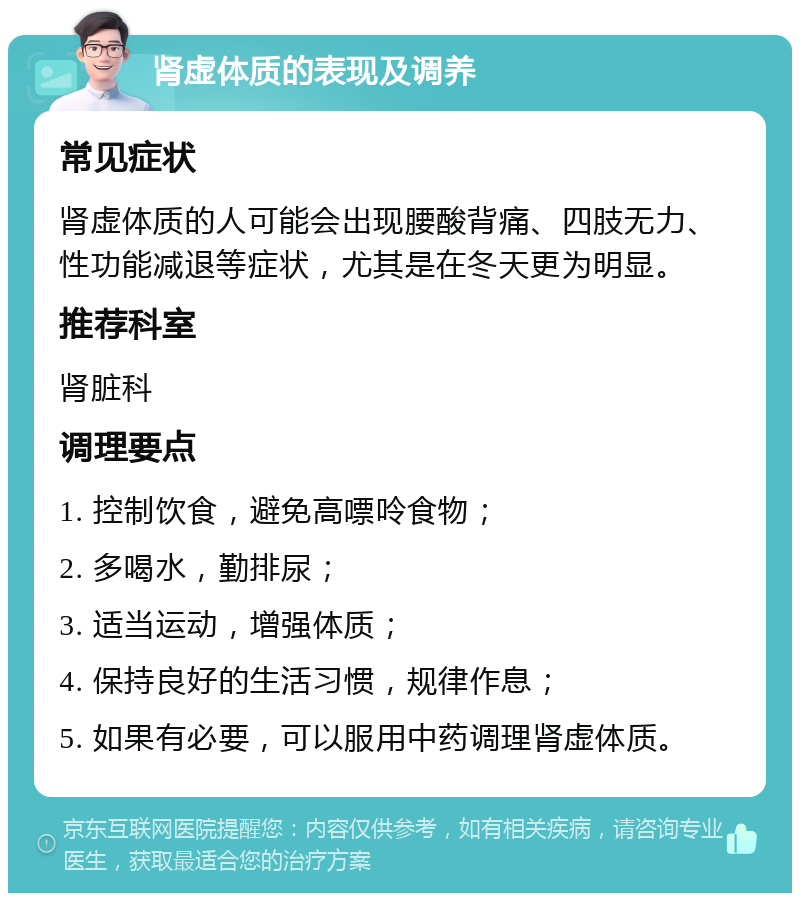 肾虚体质的表现及调养 常见症状 肾虚体质的人可能会出现腰酸背痛、四肢无力、性功能减退等症状，尤其是在冬天更为明显。 推荐科室 肾脏科 调理要点 1. 控制饮食，避免高嘌呤食物； 2. 多喝水，勤排尿； 3. 适当运动，增强体质； 4. 保持良好的生活习惯，规律作息； 5. 如果有必要，可以服用中药调理肾虚体质。