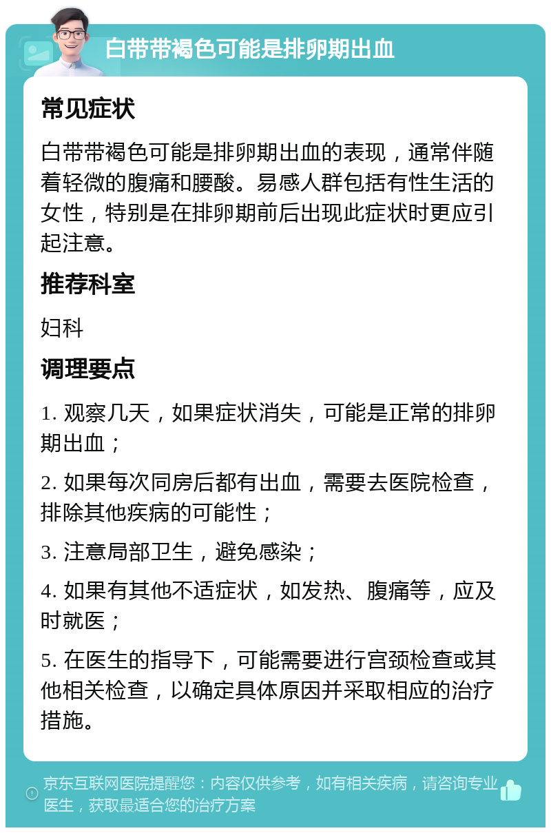 白带带褐色可能是排卵期出血 常见症状 白带带褐色可能是排卵期出血的表现，通常伴随着轻微的腹痛和腰酸。易感人群包括有性生活的女性，特别是在排卵期前后出现此症状时更应引起注意。 推荐科室 妇科 调理要点 1. 观察几天，如果症状消失，可能是正常的排卵期出血； 2. 如果每次同房后都有出血，需要去医院检查，排除其他疾病的可能性； 3. 注意局部卫生，避免感染； 4. 如果有其他不适症状，如发热、腹痛等，应及时就医； 5. 在医生的指导下，可能需要进行宫颈检查或其他相关检查，以确定具体原因并采取相应的治疗措施。