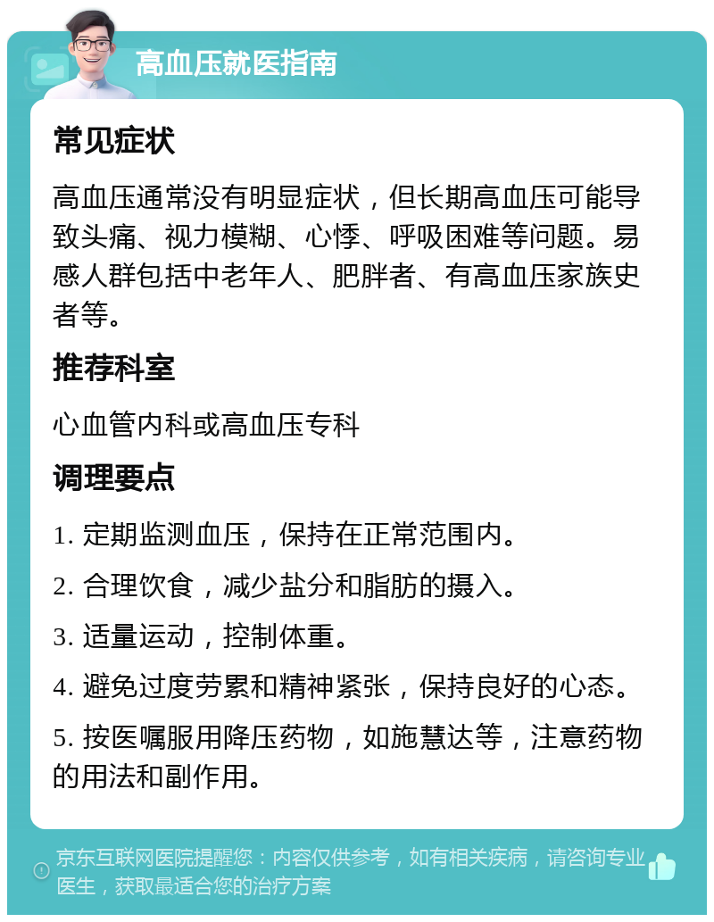 高血压就医指南 常见症状 高血压通常没有明显症状，但长期高血压可能导致头痛、视力模糊、心悸、呼吸困难等问题。易感人群包括中老年人、肥胖者、有高血压家族史者等。 推荐科室 心血管内科或高血压专科 调理要点 1. 定期监测血压，保持在正常范围内。 2. 合理饮食，减少盐分和脂肪的摄入。 3. 适量运动，控制体重。 4. 避免过度劳累和精神紧张，保持良好的心态。 5. 按医嘱服用降压药物，如施慧达等，注意药物的用法和副作用。