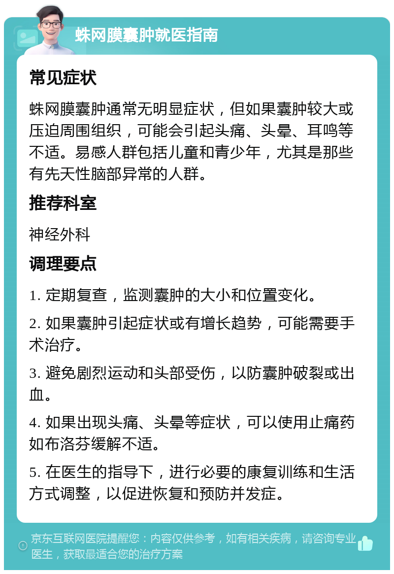 蛛网膜囊肿就医指南 常见症状 蛛网膜囊肿通常无明显症状，但如果囊肿较大或压迫周围组织，可能会引起头痛、头晕、耳鸣等不适。易感人群包括儿童和青少年，尤其是那些有先天性脑部异常的人群。 推荐科室 神经外科 调理要点 1. 定期复查，监测囊肿的大小和位置变化。 2. 如果囊肿引起症状或有增长趋势，可能需要手术治疗。 3. 避免剧烈运动和头部受伤，以防囊肿破裂或出血。 4. 如果出现头痛、头晕等症状，可以使用止痛药如布洛芬缓解不适。 5. 在医生的指导下，进行必要的康复训练和生活方式调整，以促进恢复和预防并发症。