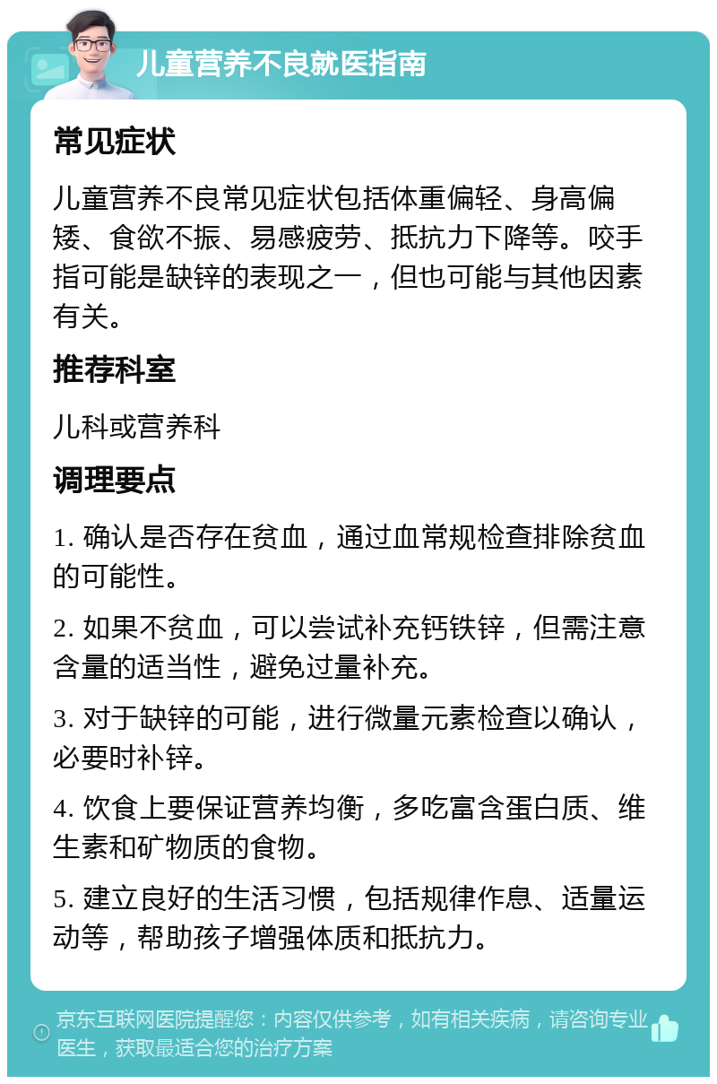 儿童营养不良就医指南 常见症状 儿童营养不良常见症状包括体重偏轻、身高偏矮、食欲不振、易感疲劳、抵抗力下降等。咬手指可能是缺锌的表现之一，但也可能与其他因素有关。 推荐科室 儿科或营养科 调理要点 1. 确认是否存在贫血，通过血常规检查排除贫血的可能性。 2. 如果不贫血，可以尝试补充钙铁锌，但需注意含量的适当性，避免过量补充。 3. 对于缺锌的可能，进行微量元素检查以确认，必要时补锌。 4. 饮食上要保证营养均衡，多吃富含蛋白质、维生素和矿物质的食物。 5. 建立良好的生活习惯，包括规律作息、适量运动等，帮助孩子增强体质和抵抗力。