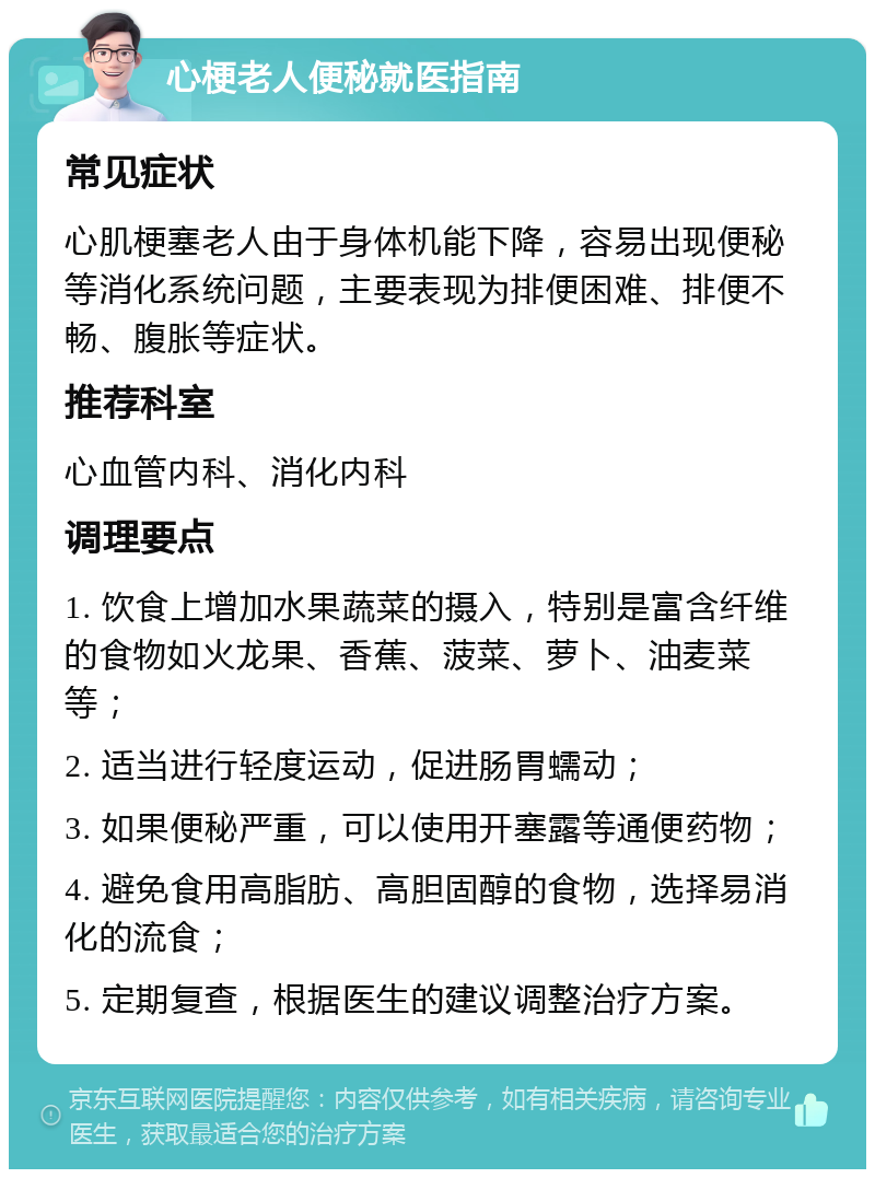 心梗老人便秘就医指南 常见症状 心肌梗塞老人由于身体机能下降，容易出现便秘等消化系统问题，主要表现为排便困难、排便不畅、腹胀等症状。 推荐科室 心血管内科、消化内科 调理要点 1. 饮食上增加水果蔬菜的摄入，特别是富含纤维的食物如火龙果、香蕉、菠菜、萝卜、油麦菜等； 2. 适当进行轻度运动，促进肠胃蠕动； 3. 如果便秘严重，可以使用开塞露等通便药物； 4. 避免食用高脂肪、高胆固醇的食物，选择易消化的流食； 5. 定期复查，根据医生的建议调整治疗方案。