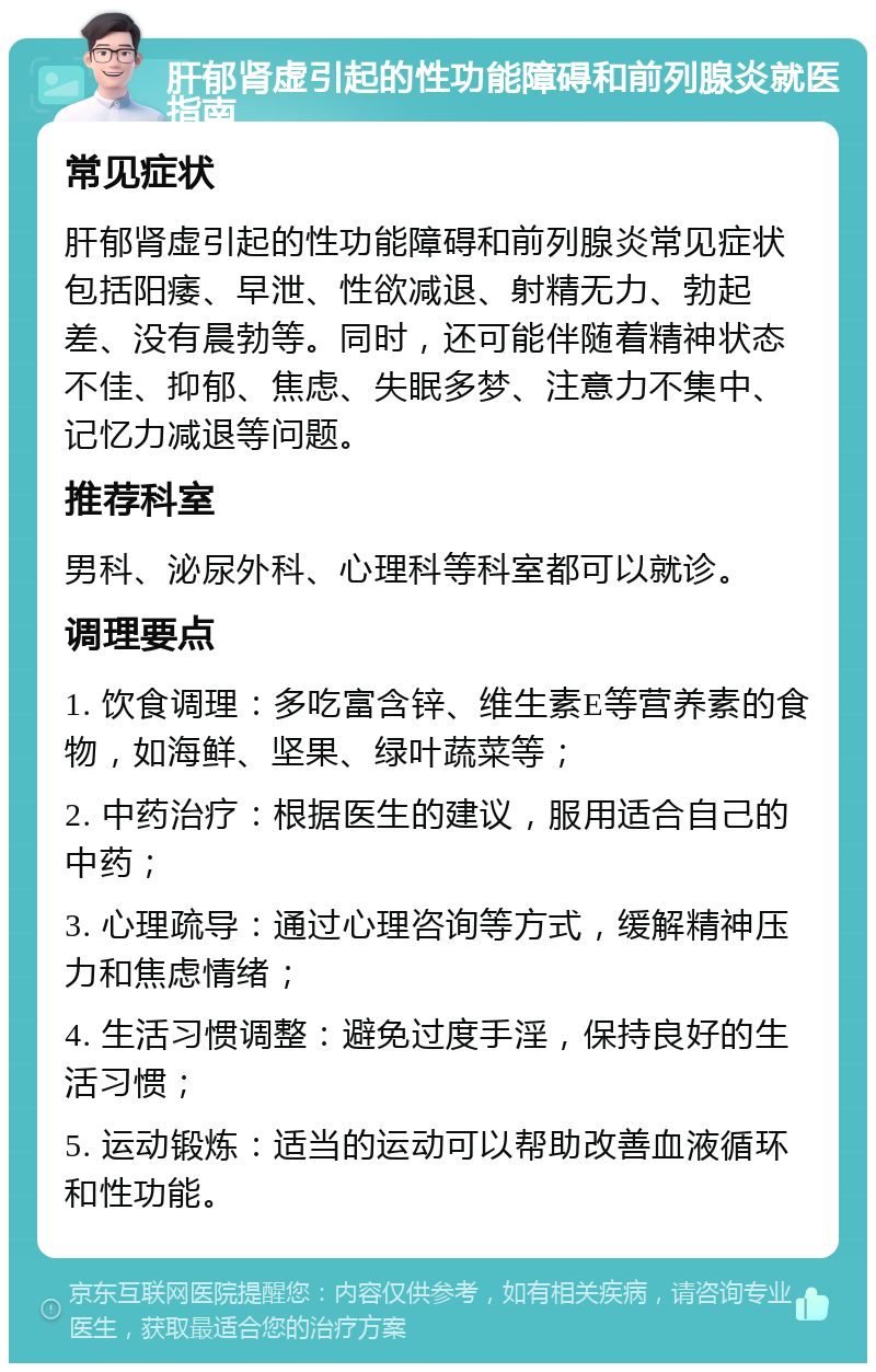 肝郁肾虚引起的性功能障碍和前列腺炎就医指南 常见症状 肝郁肾虚引起的性功能障碍和前列腺炎常见症状包括阳痿、早泄、性欲减退、射精无力、勃起差、没有晨勃等。同时，还可能伴随着精神状态不佳、抑郁、焦虑、失眠多梦、注意力不集中、记忆力减退等问题。 推荐科室 男科、泌尿外科、心理科等科室都可以就诊。 调理要点 1. 饮食调理：多吃富含锌、维生素E等营养素的食物，如海鲜、坚果、绿叶蔬菜等； 2. 中药治疗：根据医生的建议，服用适合自己的中药； 3. 心理疏导：通过心理咨询等方式，缓解精神压力和焦虑情绪； 4. 生活习惯调整：避免过度手淫，保持良好的生活习惯； 5. 运动锻炼：适当的运动可以帮助改善血液循环和性功能。