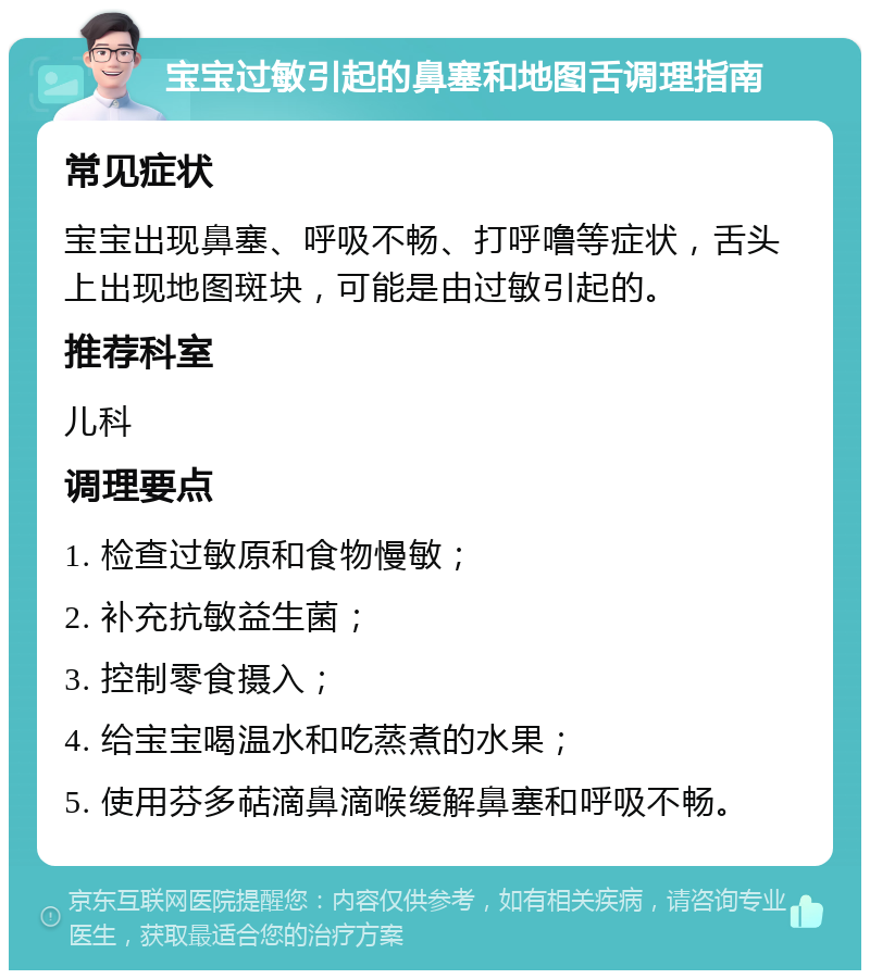 宝宝过敏引起的鼻塞和地图舌调理指南 常见症状 宝宝出现鼻塞、呼吸不畅、打呼噜等症状，舌头上出现地图斑块，可能是由过敏引起的。 推荐科室 儿科 调理要点 1. 检查过敏原和食物慢敏； 2. 补充抗敏益生菌； 3. 控制零食摄入； 4. 给宝宝喝温水和吃蒸煮的水果； 5. 使用芬多萜滴鼻滴喉缓解鼻塞和呼吸不畅。