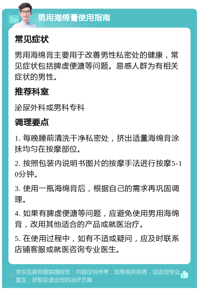 男用海绵膏使用指南 常见症状 男用海绵膏主要用于改善男性私密处的健康，常见症状包括脾虚便溏等问题。易感人群为有相关症状的男性。 推荐科室 泌尿外科或男科专科 调理要点 1. 每晚睡前清洗干净私密处，挤出适量海绵膏涂抹均匀在按摩部位。 2. 按照包装内说明书图片的按摩手法进行按摩5-10分钟。 3. 使用一瓶海绵膏后，根据自己的需求再巩固调理。 4. 如果有脾虚便溏等问题，应避免使用男用海绵膏，改用其他适合的产品或就医治疗。 5. 在使用过程中，如有不适或疑问，应及时联系店铺客服或就医咨询专业医生。