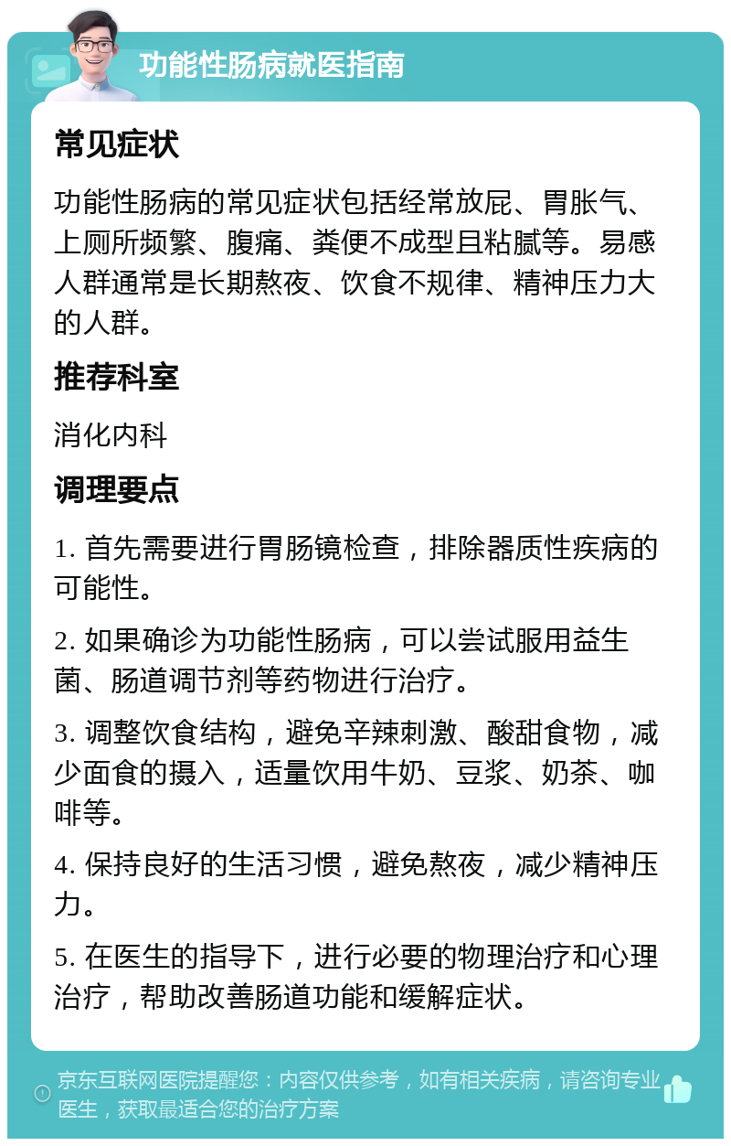 功能性肠病就医指南 常见症状 功能性肠病的常见症状包括经常放屁、胃胀气、上厕所频繁、腹痛、粪便不成型且粘腻等。易感人群通常是长期熬夜、饮食不规律、精神压力大的人群。 推荐科室 消化内科 调理要点 1. 首先需要进行胃肠镜检查，排除器质性疾病的可能性。 2. 如果确诊为功能性肠病，可以尝试服用益生菌、肠道调节剂等药物进行治疗。 3. 调整饮食结构，避免辛辣刺激、酸甜食物，减少面食的摄入，适量饮用牛奶、豆浆、奶茶、咖啡等。 4. 保持良好的生活习惯，避免熬夜，减少精神压力。 5. 在医生的指导下，进行必要的物理治疗和心理治疗，帮助改善肠道功能和缓解症状。