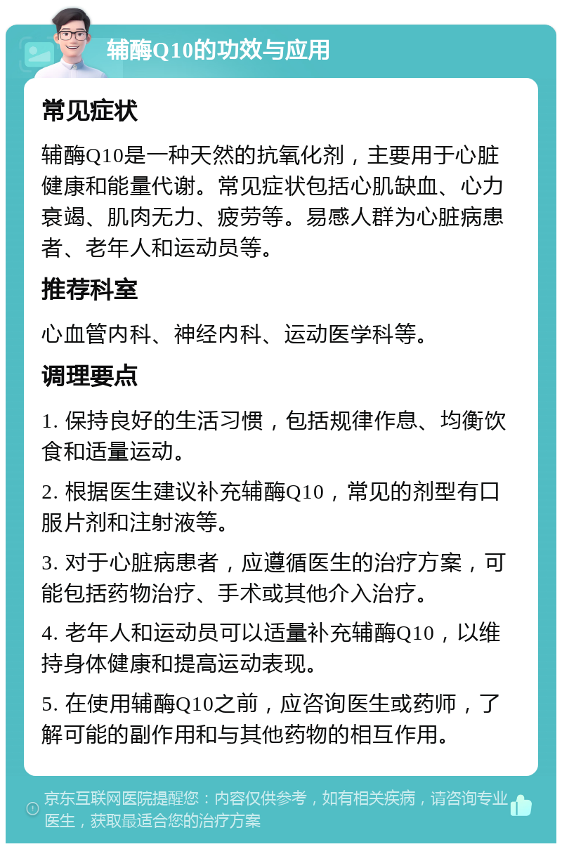 辅酶Q10的功效与应用 常见症状 辅酶Q10是一种天然的抗氧化剂，主要用于心脏健康和能量代谢。常见症状包括心肌缺血、心力衰竭、肌肉无力、疲劳等。易感人群为心脏病患者、老年人和运动员等。 推荐科室 心血管内科、神经内科、运动医学科等。 调理要点 1. 保持良好的生活习惯，包括规律作息、均衡饮食和适量运动。 2. 根据医生建议补充辅酶Q10，常见的剂型有口服片剂和注射液等。 3. 对于心脏病患者，应遵循医生的治疗方案，可能包括药物治疗、手术或其他介入治疗。 4. 老年人和运动员可以适量补充辅酶Q10，以维持身体健康和提高运动表现。 5. 在使用辅酶Q10之前，应咨询医生或药师，了解可能的副作用和与其他药物的相互作用。