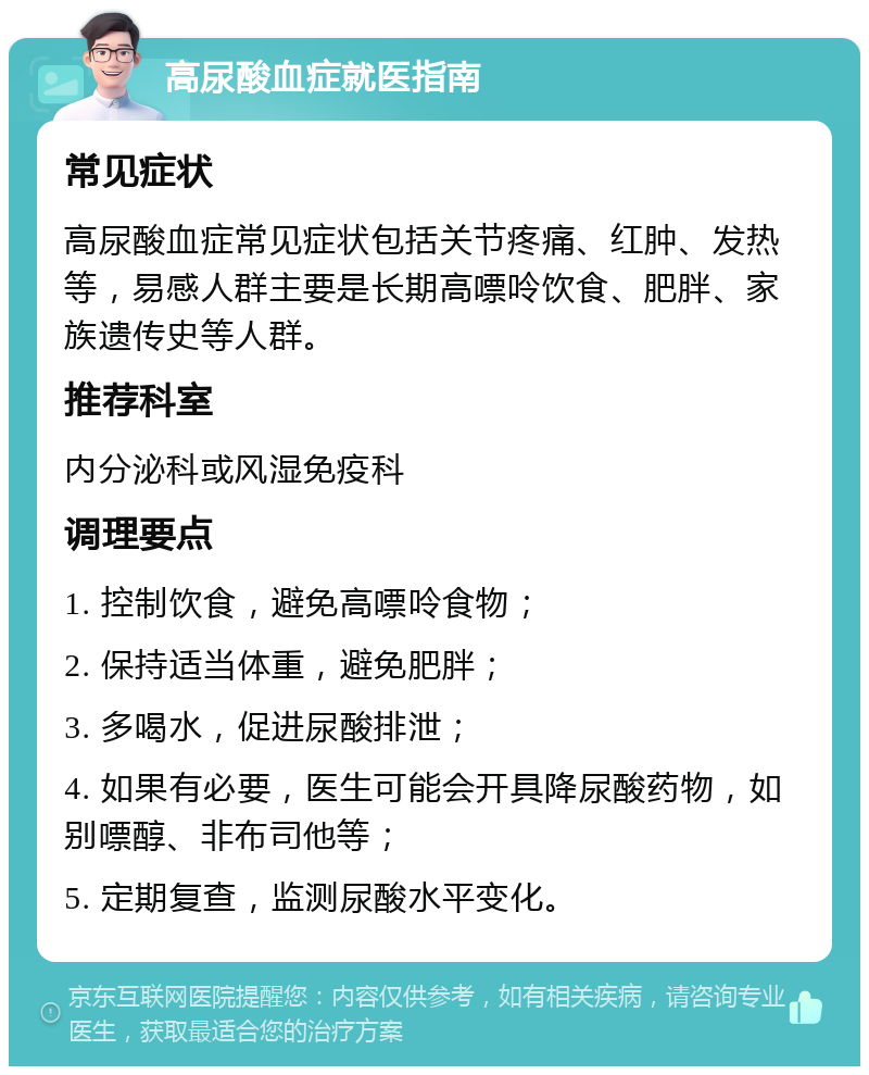 高尿酸血症就医指南 常见症状 高尿酸血症常见症状包括关节疼痛、红肿、发热等，易感人群主要是长期高嘌呤饮食、肥胖、家族遗传史等人群。 推荐科室 内分泌科或风湿免疫科 调理要点 1. 控制饮食，避免高嘌呤食物； 2. 保持适当体重，避免肥胖； 3. 多喝水，促进尿酸排泄； 4. 如果有必要，医生可能会开具降尿酸药物，如别嘌醇、非布司他等； 5. 定期复查，监测尿酸水平变化。