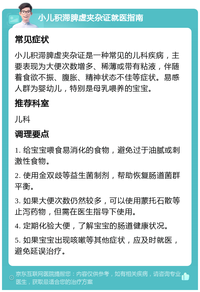 小儿积滞脾虚夹杂证就医指南 常见症状 小儿积滞脾虚夹杂证是一种常见的儿科疾病，主要表现为大便次数增多、稀薄或带有粘液，伴随着食欲不振、腹胀、精神状态不佳等症状。易感人群为婴幼儿，特别是母乳喂养的宝宝。 推荐科室 儿科 调理要点 1. 给宝宝喂食易消化的食物，避免过于油腻或刺激性食物。 2. 使用金双歧等益生菌制剂，帮助恢复肠道菌群平衡。 3. 如果大便次数仍然较多，可以使用蒙托石散等止泻药物，但需在医生指导下使用。 4. 定期化验大便，了解宝宝的肠道健康状况。 5. 如果宝宝出现咳嗽等其他症状，应及时就医，避免延误治疗。