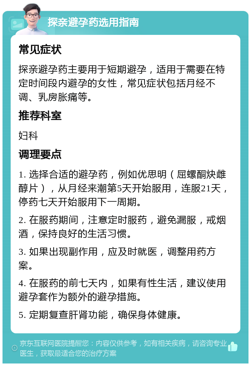 探亲避孕药选用指南 常见症状 探亲避孕药主要用于短期避孕，适用于需要在特定时间段内避孕的女性，常见症状包括月经不调、乳房胀痛等。 推荐科室 妇科 调理要点 1. 选择合适的避孕药，例如优思明（屈螺酮炔雌醇片），从月经来潮第5天开始服用，连服21天，停药七天开始服用下一周期。 2. 在服药期间，注意定时服药，避免漏服，戒烟酒，保持良好的生活习惯。 3. 如果出现副作用，应及时就医，调整用药方案。 4. 在服药的前七天内，如果有性生活，建议使用避孕套作为额外的避孕措施。 5. 定期复查肝肾功能，确保身体健康。