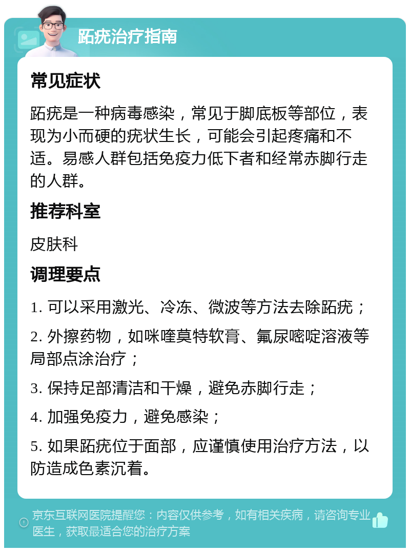 跖疣治疗指南 常见症状 跖疣是一种病毒感染，常见于脚底板等部位，表现为小而硬的疣状生长，可能会引起疼痛和不适。易感人群包括免疫力低下者和经常赤脚行走的人群。 推荐科室 皮肤科 调理要点 1. 可以采用激光、冷冻、微波等方法去除跖疣； 2. 外擦药物，如咪喹莫特软膏、氟尿嘧啶溶液等局部点涂治疗； 3. 保持足部清洁和干燥，避免赤脚行走； 4. 加强免疫力，避免感染； 5. 如果跖疣位于面部，应谨慎使用治疗方法，以防造成色素沉着。