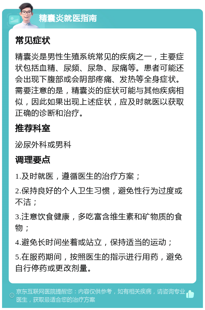 精囊炎就医指南 常见症状 精囊炎是男性生殖系统常见的疾病之一，主要症状包括血精、尿频、尿急、尿痛等。患者可能还会出现下腹部或会阴部疼痛、发热等全身症状。需要注意的是，精囊炎的症状可能与其他疾病相似，因此如果出现上述症状，应及时就医以获取正确的诊断和治疗。 推荐科室 泌尿外科或男科 调理要点 1.及时就医，遵循医生的治疗方案； 2.保持良好的个人卫生习惯，避免性行为过度或不洁； 3.注意饮食健康，多吃富含维生素和矿物质的食物； 4.避免长时间坐着或站立，保持适当的运动； 5.在服药期间，按照医生的指示进行用药，避免自行停药或更改剂量。