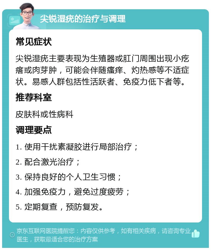 尖锐湿疣的治疗与调理 常见症状 尖锐湿疣主要表现为生殖器或肛门周围出现小疙瘩或肉芽肿，可能会伴随瘙痒、灼热感等不适症状。易感人群包括性活跃者、免疫力低下者等。 推荐科室 皮肤科或性病科 调理要点 1. 使用干扰素凝胶进行局部治疗； 2. 配合激光治疗； 3. 保持良好的个人卫生习惯； 4. 加强免疫力，避免过度疲劳； 5. 定期复查，预防复发。