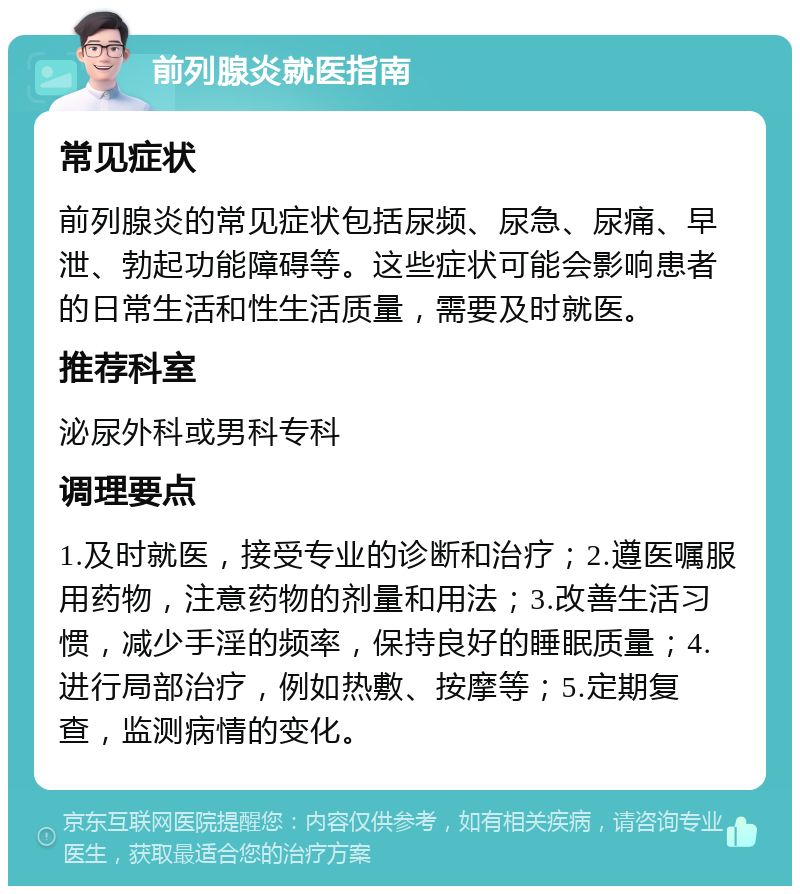 前列腺炎就医指南 常见症状 前列腺炎的常见症状包括尿频、尿急、尿痛、早泄、勃起功能障碍等。这些症状可能会影响患者的日常生活和性生活质量，需要及时就医。 推荐科室 泌尿外科或男科专科 调理要点 1.及时就医，接受专业的诊断和治疗；2.遵医嘱服用药物，注意药物的剂量和用法；3.改善生活习惯，减少手淫的频率，保持良好的睡眠质量；4.进行局部治疗，例如热敷、按摩等；5.定期复查，监测病情的变化。