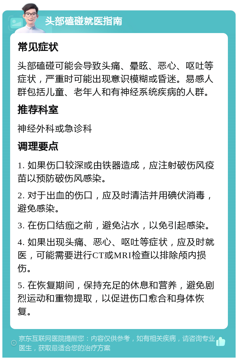 头部磕碰就医指南 常见症状 头部磕碰可能会导致头痛、晕眩、恶心、呕吐等症状，严重时可能出现意识模糊或昏迷。易感人群包括儿童、老年人和有神经系统疾病的人群。 推荐科室 神经外科或急诊科 调理要点 1. 如果伤口较深或由铁器造成，应注射破伤风疫苗以预防破伤风感染。 2. 对于出血的伤口，应及时清洁并用碘伏消毒，避免感染。 3. 在伤口结痂之前，避免沾水，以免引起感染。 4. 如果出现头痛、恶心、呕吐等症状，应及时就医，可能需要进行CT或MRI检查以排除颅内损伤。 5. 在恢复期间，保持充足的休息和营养，避免剧烈运动和重物提取，以促进伤口愈合和身体恢复。