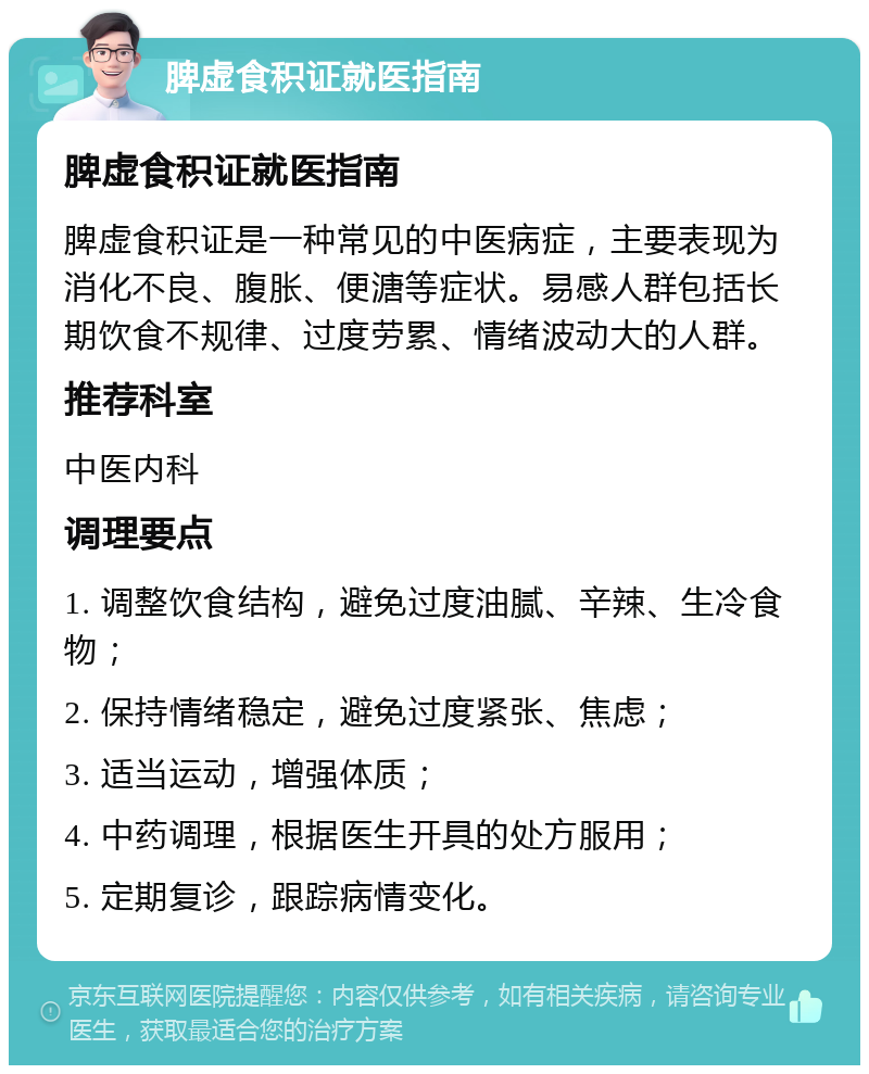 脾虚食积证就医指南 脾虚食积证就医指南 脾虚食积证是一种常见的中医病症，主要表现为消化不良、腹胀、便溏等症状。易感人群包括长期饮食不规律、过度劳累、情绪波动大的人群。 推荐科室 中医内科 调理要点 1. 调整饮食结构，避免过度油腻、辛辣、生冷食物； 2. 保持情绪稳定，避免过度紧张、焦虑； 3. 适当运动，增强体质； 4. 中药调理，根据医生开具的处方服用； 5. 定期复诊，跟踪病情变化。