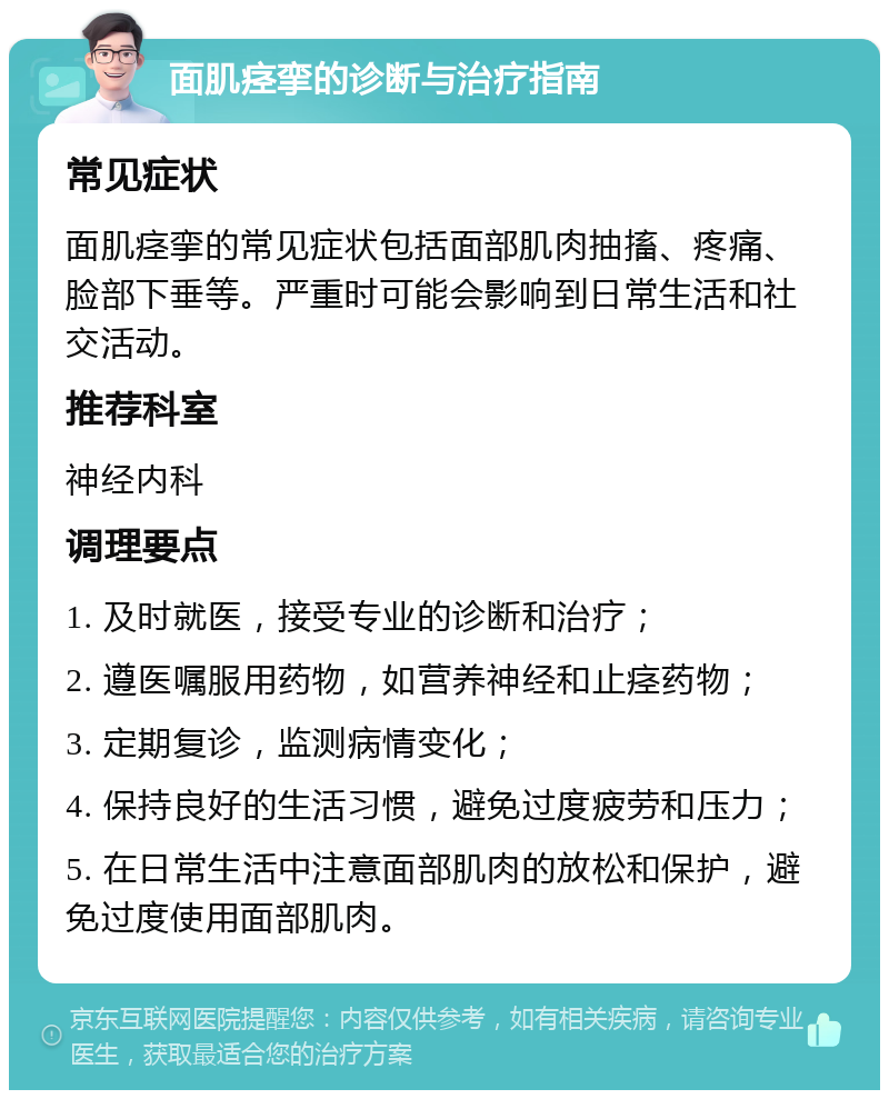 面肌痉挛的诊断与治疗指南 常见症状 面肌痉挛的常见症状包括面部肌肉抽搐、疼痛、脸部下垂等。严重时可能会影响到日常生活和社交活动。 推荐科室 神经内科 调理要点 1. 及时就医，接受专业的诊断和治疗； 2. 遵医嘱服用药物，如营养神经和止痉药物； 3. 定期复诊，监测病情变化； 4. 保持良好的生活习惯，避免过度疲劳和压力； 5. 在日常生活中注意面部肌肉的放松和保护，避免过度使用面部肌肉。