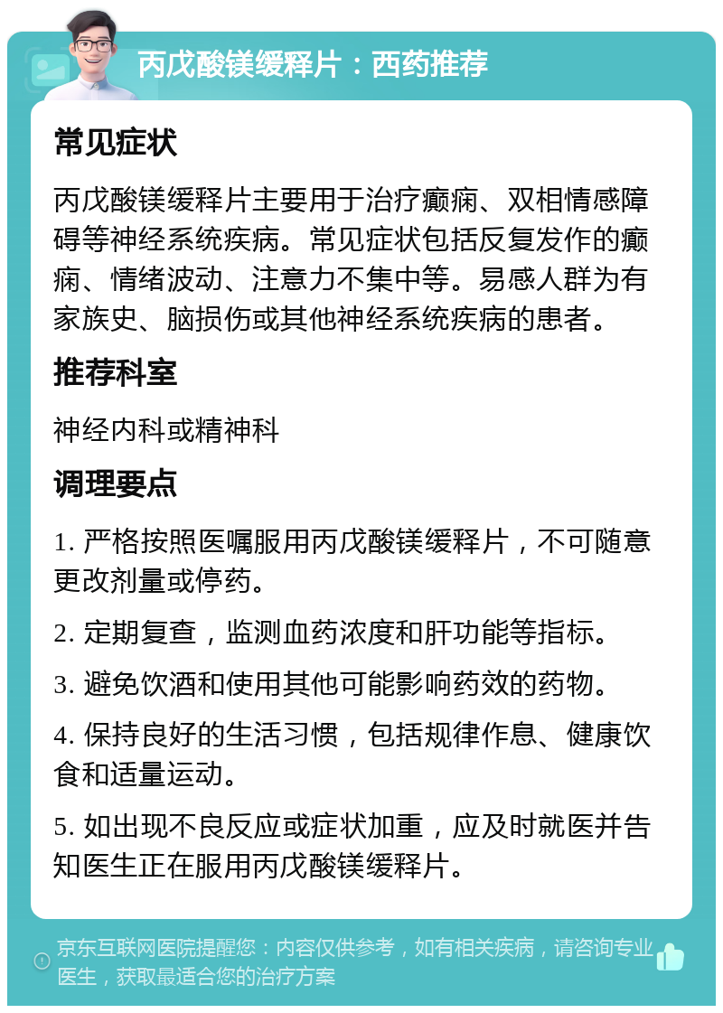 丙戊酸镁缓释片：西药推荐 常见症状 丙戊酸镁缓释片主要用于治疗癫痫、双相情感障碍等神经系统疾病。常见症状包括反复发作的癫痫、情绪波动、注意力不集中等。易感人群为有家族史、脑损伤或其他神经系统疾病的患者。 推荐科室 神经内科或精神科 调理要点 1. 严格按照医嘱服用丙戊酸镁缓释片，不可随意更改剂量或停药。 2. 定期复查，监测血药浓度和肝功能等指标。 3. 避免饮酒和使用其他可能影响药效的药物。 4. 保持良好的生活习惯，包括规律作息、健康饮食和适量运动。 5. 如出现不良反应或症状加重，应及时就医并告知医生正在服用丙戊酸镁缓释片。