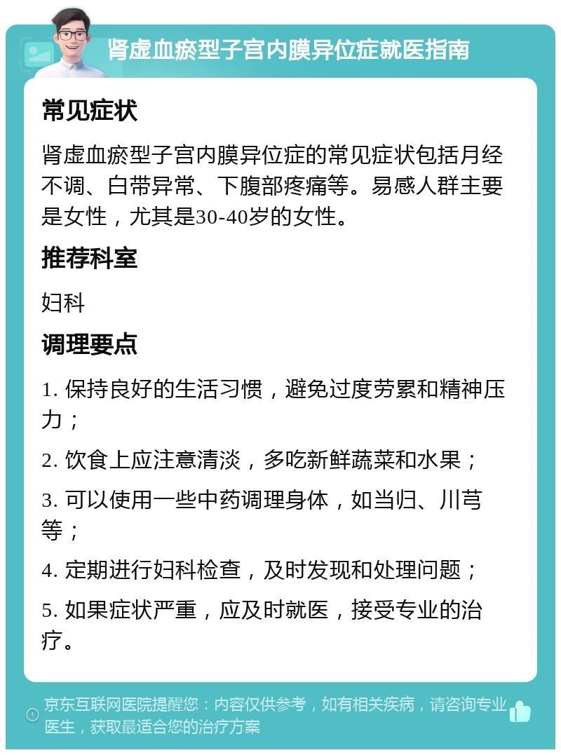 肾虚血瘀型子宫内膜异位症就医指南 常见症状 肾虚血瘀型子宫内膜异位症的常见症状包括月经不调、白带异常、下腹部疼痛等。易感人群主要是女性，尤其是30-40岁的女性。 推荐科室 妇科 调理要点 1. 保持良好的生活习惯，避免过度劳累和精神压力； 2. 饮食上应注意清淡，多吃新鲜蔬菜和水果； 3. 可以使用一些中药调理身体，如当归、川芎等； 4. 定期进行妇科检查，及时发现和处理问题； 5. 如果症状严重，应及时就医，接受专业的治疗。