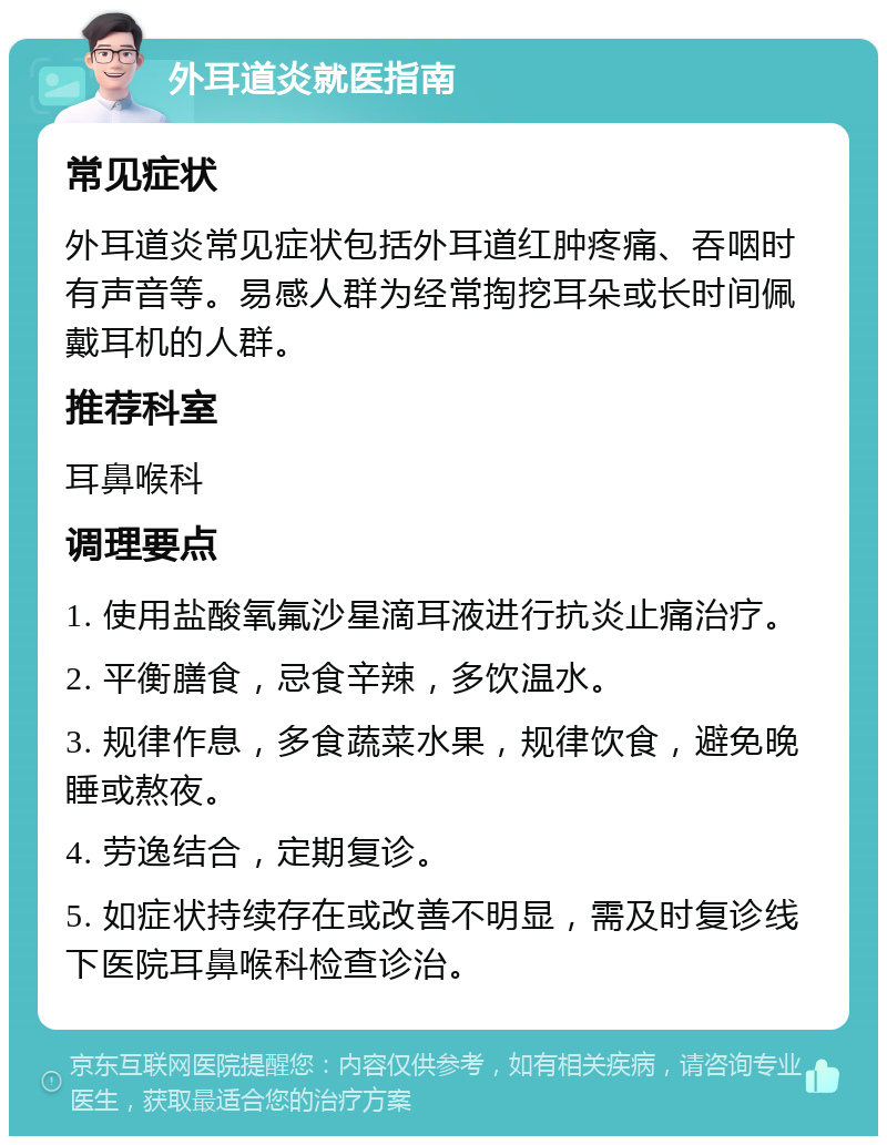 外耳道炎就医指南 常见症状 外耳道炎常见症状包括外耳道红肿疼痛、吞咽时有声音等。易感人群为经常掏挖耳朵或长时间佩戴耳机的人群。 推荐科室 耳鼻喉科 调理要点 1. 使用盐酸氧氟沙星滴耳液进行抗炎止痛治疗。 2. 平衡膳食，忌食辛辣，多饮温水。 3. 规律作息，多食蔬菜水果，规律饮食，避免晚睡或熬夜。 4. 劳逸结合，定期复诊。 5. 如症状持续存在或改善不明显，需及时复诊线下医院耳鼻喉科检查诊治。