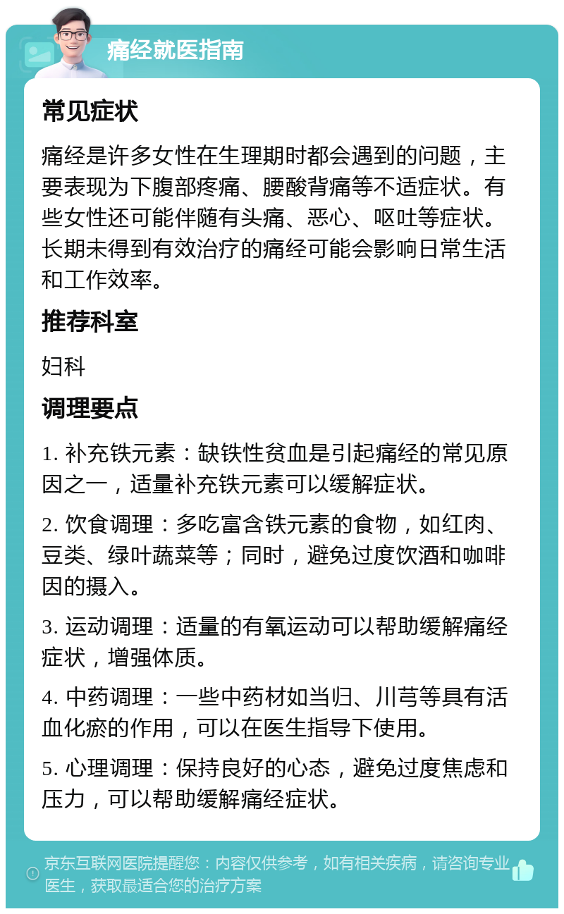 痛经就医指南 常见症状 痛经是许多女性在生理期时都会遇到的问题，主要表现为下腹部疼痛、腰酸背痛等不适症状。有些女性还可能伴随有头痛、恶心、呕吐等症状。长期未得到有效治疗的痛经可能会影响日常生活和工作效率。 推荐科室 妇科 调理要点 1. 补充铁元素：缺铁性贫血是引起痛经的常见原因之一，适量补充铁元素可以缓解症状。 2. 饮食调理：多吃富含铁元素的食物，如红肉、豆类、绿叶蔬菜等；同时，避免过度饮酒和咖啡因的摄入。 3. 运动调理：适量的有氧运动可以帮助缓解痛经症状，增强体质。 4. 中药调理：一些中药材如当归、川芎等具有活血化瘀的作用，可以在医生指导下使用。 5. 心理调理：保持良好的心态，避免过度焦虑和压力，可以帮助缓解痛经症状。