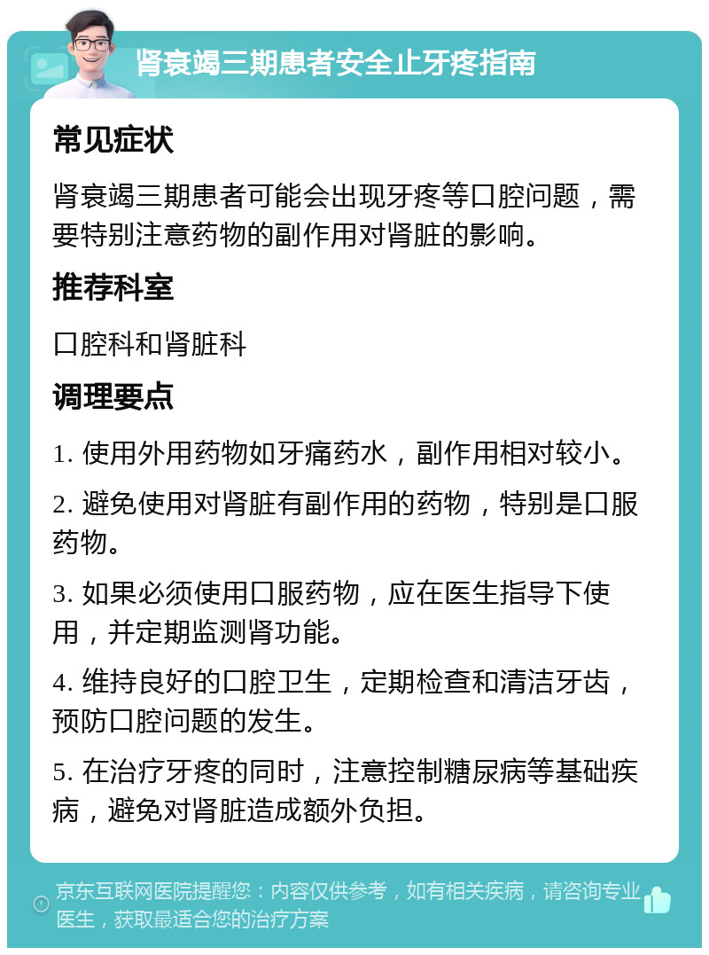 肾衰竭三期患者安全止牙疼指南 常见症状 肾衰竭三期患者可能会出现牙疼等口腔问题，需要特别注意药物的副作用对肾脏的影响。 推荐科室 口腔科和肾脏科 调理要点 1. 使用外用药物如牙痛药水，副作用相对较小。 2. 避免使用对肾脏有副作用的药物，特别是口服药物。 3. 如果必须使用口服药物，应在医生指导下使用，并定期监测肾功能。 4. 维持良好的口腔卫生，定期检查和清洁牙齿，预防口腔问题的发生。 5. 在治疗牙疼的同时，注意控制糖尿病等基础疾病，避免对肾脏造成额外负担。