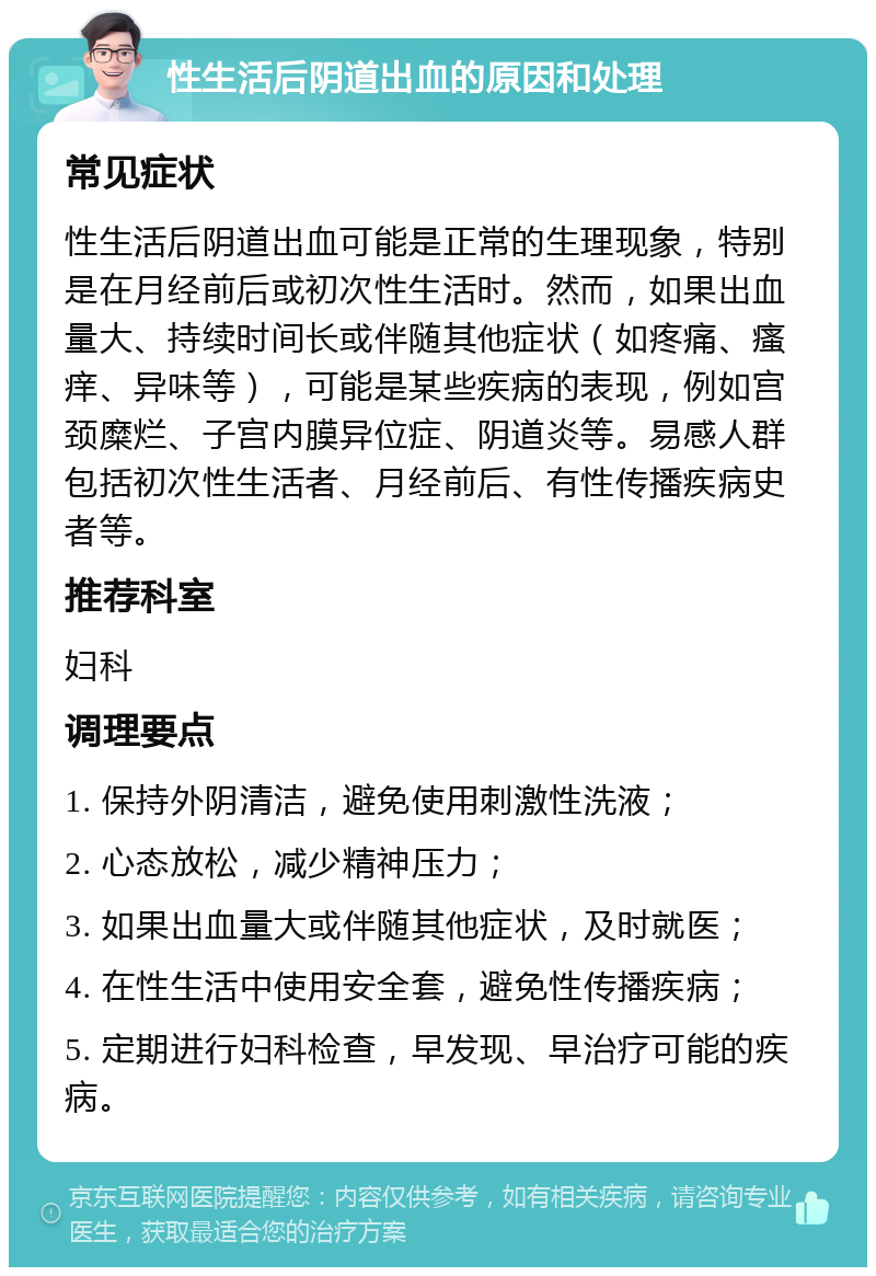 性生活后阴道出血的原因和处理 常见症状 性生活后阴道出血可能是正常的生理现象，特别是在月经前后或初次性生活时。然而，如果出血量大、持续时间长或伴随其他症状（如疼痛、瘙痒、异味等），可能是某些疾病的表现，例如宫颈糜烂、子宫内膜异位症、阴道炎等。易感人群包括初次性生活者、月经前后、有性传播疾病史者等。 推荐科室 妇科 调理要点 1. 保持外阴清洁，避免使用刺激性洗液； 2. 心态放松，减少精神压力； 3. 如果出血量大或伴随其他症状，及时就医； 4. 在性生活中使用安全套，避免性传播疾病； 5. 定期进行妇科检查，早发现、早治疗可能的疾病。