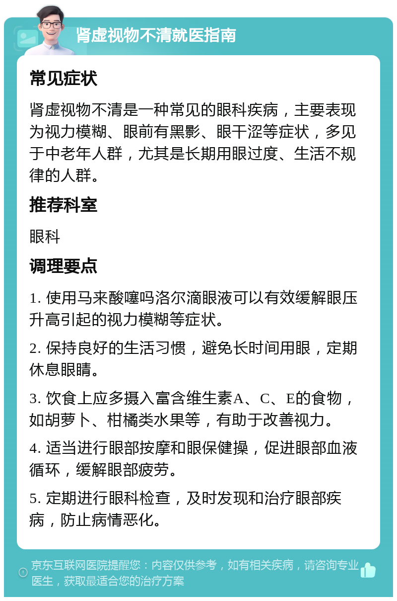 肾虚视物不清就医指南 常见症状 肾虚视物不清是一种常见的眼科疾病，主要表现为视力模糊、眼前有黑影、眼干涩等症状，多见于中老年人群，尤其是长期用眼过度、生活不规律的人群。 推荐科室 眼科 调理要点 1. 使用马来酸噻吗洛尔滴眼液可以有效缓解眼压升高引起的视力模糊等症状。 2. 保持良好的生活习惯，避免长时间用眼，定期休息眼睛。 3. 饮食上应多摄入富含维生素A、C、E的食物，如胡萝卜、柑橘类水果等，有助于改善视力。 4. 适当进行眼部按摩和眼保健操，促进眼部血液循环，缓解眼部疲劳。 5. 定期进行眼科检查，及时发现和治疗眼部疾病，防止病情恶化。