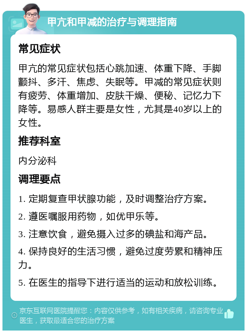 甲亢和甲减的治疗与调理指南 常见症状 甲亢的常见症状包括心跳加速、体重下降、手脚颤抖、多汗、焦虑、失眠等。甲减的常见症状则有疲劳、体重增加、皮肤干燥、便秘、记忆力下降等。易感人群主要是女性，尤其是40岁以上的女性。 推荐科室 内分泌科 调理要点 1. 定期复查甲状腺功能，及时调整治疗方案。 2. 遵医嘱服用药物，如优甲乐等。 3. 注意饮食，避免摄入过多的碘盐和海产品。 4. 保持良好的生活习惯，避免过度劳累和精神压力。 5. 在医生的指导下进行适当的运动和放松训练。