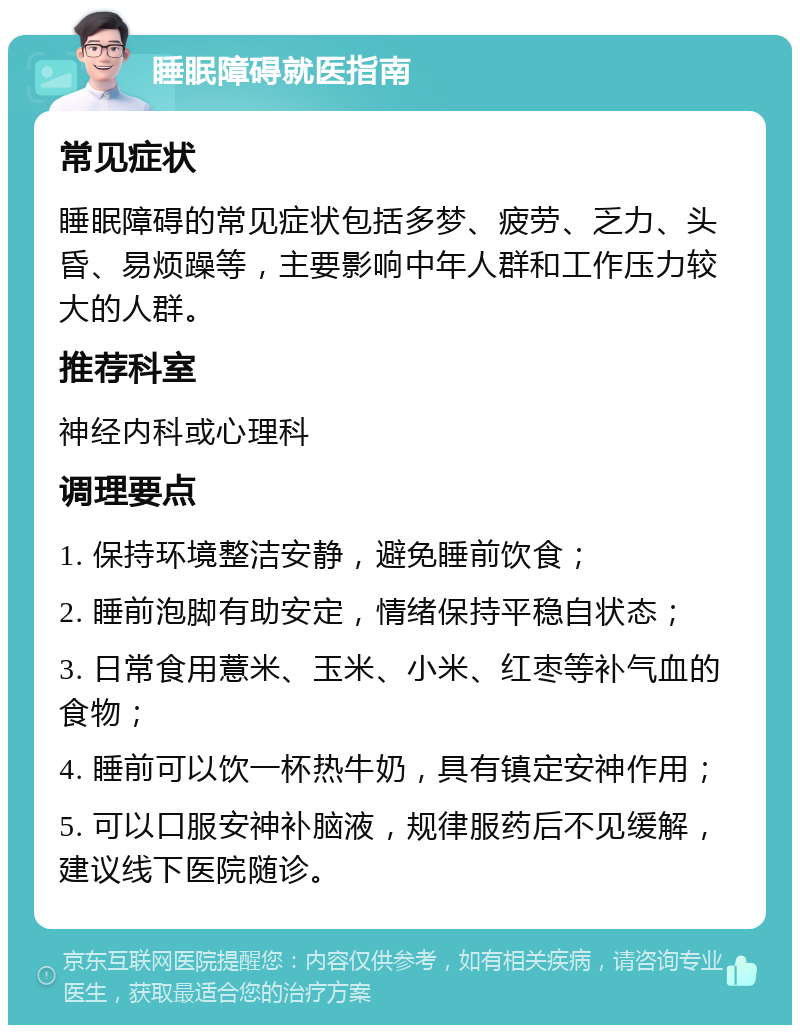 睡眠障碍就医指南 常见症状 睡眠障碍的常见症状包括多梦、疲劳、乏力、头昏、易烦躁等，主要影响中年人群和工作压力较大的人群。 推荐科室 神经内科或心理科 调理要点 1. 保持环境整洁安静，避免睡前饮食； 2. 睡前泡脚有助安定，情绪保持平稳自状态； 3. 日常食用薏米、玉米、小米、红枣等补气血的食物； 4. 睡前可以饮一杯热牛奶，具有镇定安神作用； 5. 可以口服安神补脑液，规律服药后不见缓解，建议线下医院随诊。