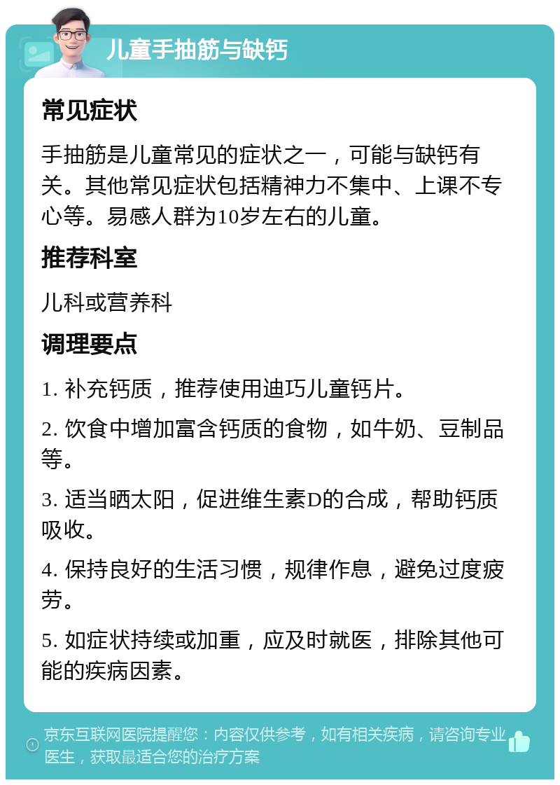 儿童手抽筋与缺钙 常见症状 手抽筋是儿童常见的症状之一，可能与缺钙有关。其他常见症状包括精神力不集中、上课不专心等。易感人群为10岁左右的儿童。 推荐科室 儿科或营养科 调理要点 1. 补充钙质，推荐使用迪巧儿童钙片。 2. 饮食中增加富含钙质的食物，如牛奶、豆制品等。 3. 适当晒太阳，促进维生素D的合成，帮助钙质吸收。 4. 保持良好的生活习惯，规律作息，避免过度疲劳。 5. 如症状持续或加重，应及时就医，排除其他可能的疾病因素。