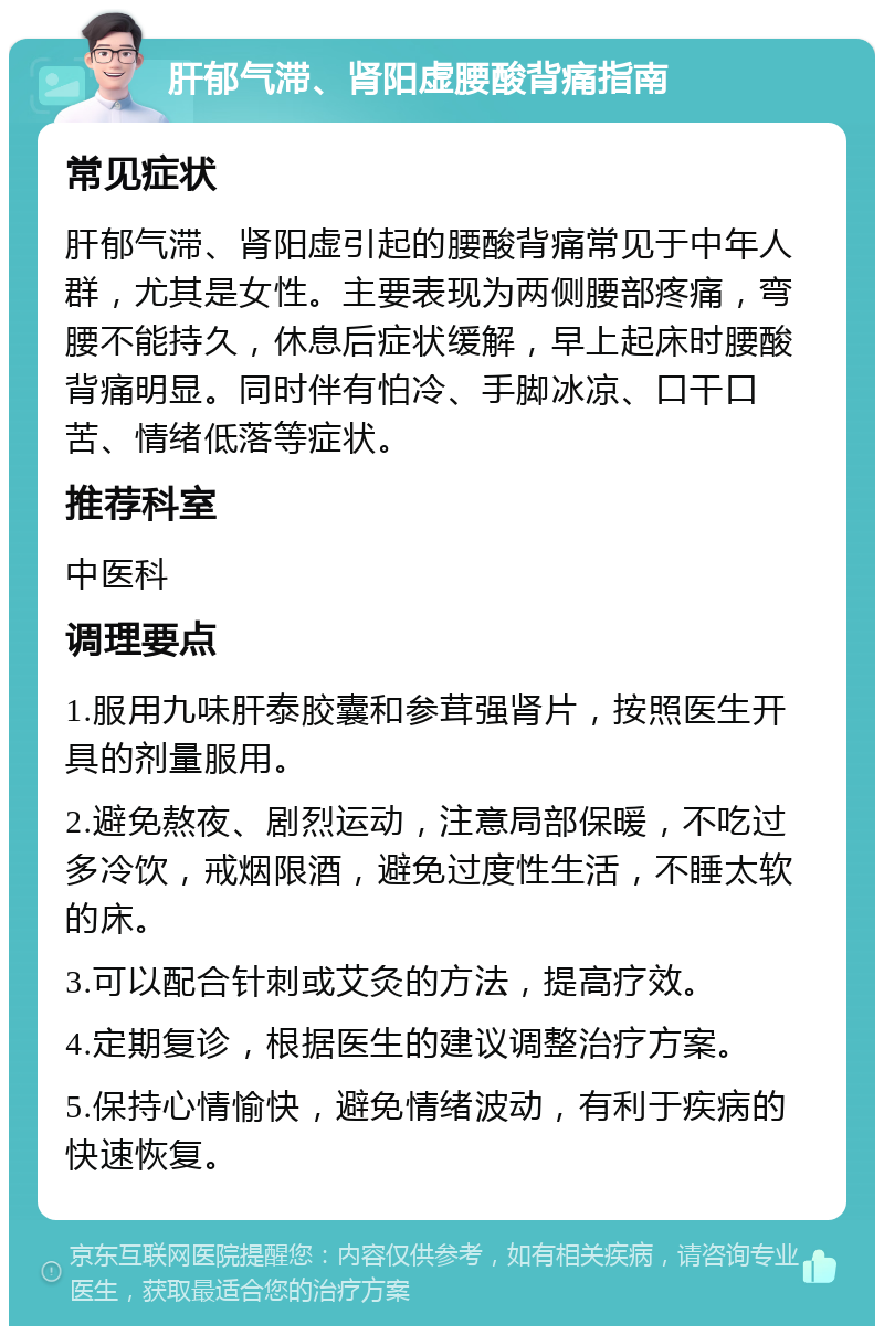 肝郁气滞、肾阳虚腰酸背痛指南 常见症状 肝郁气滞、肾阳虚引起的腰酸背痛常见于中年人群，尤其是女性。主要表现为两侧腰部疼痛，弯腰不能持久，休息后症状缓解，早上起床时腰酸背痛明显。同时伴有怕冷、手脚冰凉、口干口苦、情绪低落等症状。 推荐科室 中医科 调理要点 1.服用九味肝泰胶囊和参茸强肾片，按照医生开具的剂量服用。 2.避免熬夜、剧烈运动，注意局部保暖，不吃过多冷饮，戒烟限酒，避免过度性生活，不睡太软的床。 3.可以配合针刺或艾灸的方法，提高疗效。 4.定期复诊，根据医生的建议调整治疗方案。 5.保持心情愉快，避免情绪波动，有利于疾病的快速恢复。