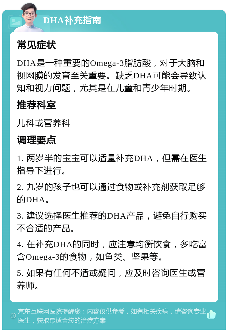 DHA补充指南 常见症状 DHA是一种重要的Omega-3脂肪酸，对于大脑和视网膜的发育至关重要。缺乏DHA可能会导致认知和视力问题，尤其是在儿童和青少年时期。 推荐科室 儿科或营养科 调理要点 1. 两岁半的宝宝可以适量补充DHA，但需在医生指导下进行。 2. 九岁的孩子也可以通过食物或补充剂获取足够的DHA。 3. 建议选择医生推荐的DHA产品，避免自行购买不合适的产品。 4. 在补充DHA的同时，应注意均衡饮食，多吃富含Omega-3的食物，如鱼类、坚果等。 5. 如果有任何不适或疑问，应及时咨询医生或营养师。