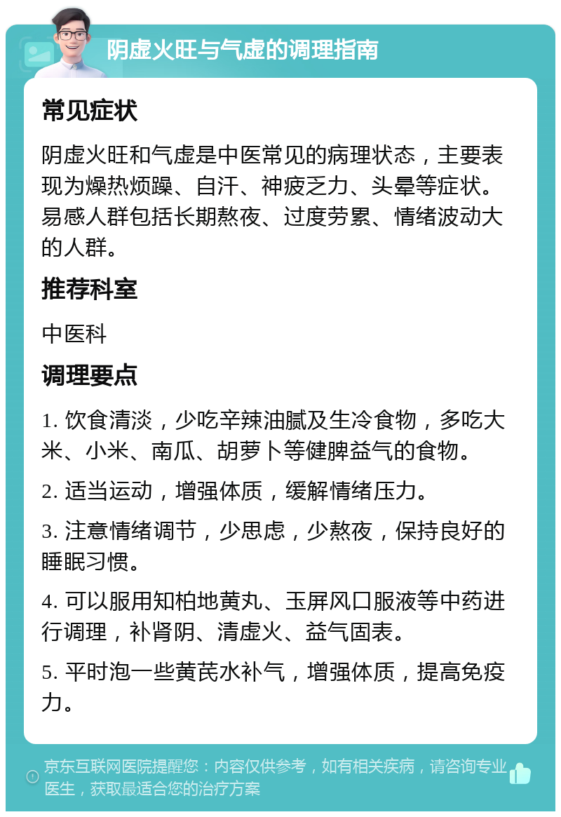 阴虚火旺与气虚的调理指南 常见症状 阴虚火旺和气虚是中医常见的病理状态，主要表现为燥热烦躁、自汗、神疲乏力、头晕等症状。易感人群包括长期熬夜、过度劳累、情绪波动大的人群。 推荐科室 中医科 调理要点 1. 饮食清淡，少吃辛辣油腻及生冷食物，多吃大米、小米、南瓜、胡萝卜等健脾益气的食物。 2. 适当运动，增强体质，缓解情绪压力。 3. 注意情绪调节，少思虑，少熬夜，保持良好的睡眠习惯。 4. 可以服用知柏地黄丸、玉屏风口服液等中药进行调理，补肾阴、清虚火、益气固表。 5. 平时泡一些黄芪水补气，增强体质，提高免疫力。