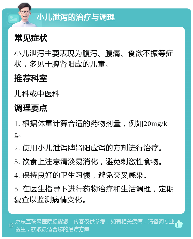 小儿泄泻的治疗与调理 常见症状 小儿泄泻主要表现为腹泻、腹痛、食欲不振等症状，多见于脾肾阳虚的儿童。 推荐科室 儿科或中医科 调理要点 1. 根据体重计算合适的药物剂量，例如20mg/kg。 2. 使用小儿泄泻脾肾阳虚泻的方剂进行治疗。 3. 饮食上注意清淡易消化，避免刺激性食物。 4. 保持良好的卫生习惯，避免交叉感染。 5. 在医生指导下进行药物治疗和生活调理，定期复查以监测病情变化。