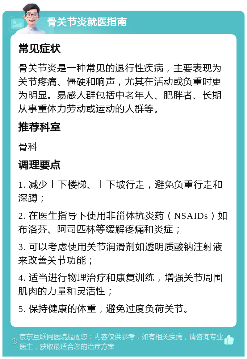 骨关节炎就医指南 常见症状 骨关节炎是一种常见的退行性疾病，主要表现为关节疼痛、僵硬和响声，尤其在活动或负重时更为明显。易感人群包括中老年人、肥胖者、长期从事重体力劳动或运动的人群等。 推荐科室 骨科 调理要点 1. 减少上下楼梯、上下坡行走，避免负重行走和深蹲； 2. 在医生指导下使用非甾体抗炎药（NSAIDs）如布洛芬、阿司匹林等缓解疼痛和炎症； 3. 可以考虑使用关节润滑剂如透明质酸钠注射液来改善关节功能； 4. 适当进行物理治疗和康复训练，增强关节周围肌肉的力量和灵活性； 5. 保持健康的体重，避免过度负荷关节。