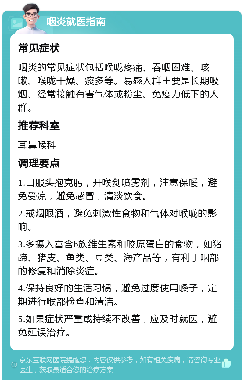 咽炎就医指南 常见症状 咽炎的常见症状包括喉咙疼痛、吞咽困难、咳嗽、喉咙干燥、痰多等。易感人群主要是长期吸烟、经常接触有害气体或粉尘、免疫力低下的人群。 推荐科室 耳鼻喉科 调理要点 1.口服头孢克肟，开喉剑喷雾剂，注意保暖，避免受凉，避免感冒，清淡饮食。 2.戒烟限酒，避免刺激性食物和气体对喉咙的影响。 3.多摄入富含b族维生素和胶原蛋白的食物，如猪蹄、猪皮、鱼类、豆类、海产品等，有利于咽部的修复和消除炎症。 4.保持良好的生活习惯，避免过度使用嗓子，定期进行喉部检查和清洁。 5.如果症状严重或持续不改善，应及时就医，避免延误治疗。