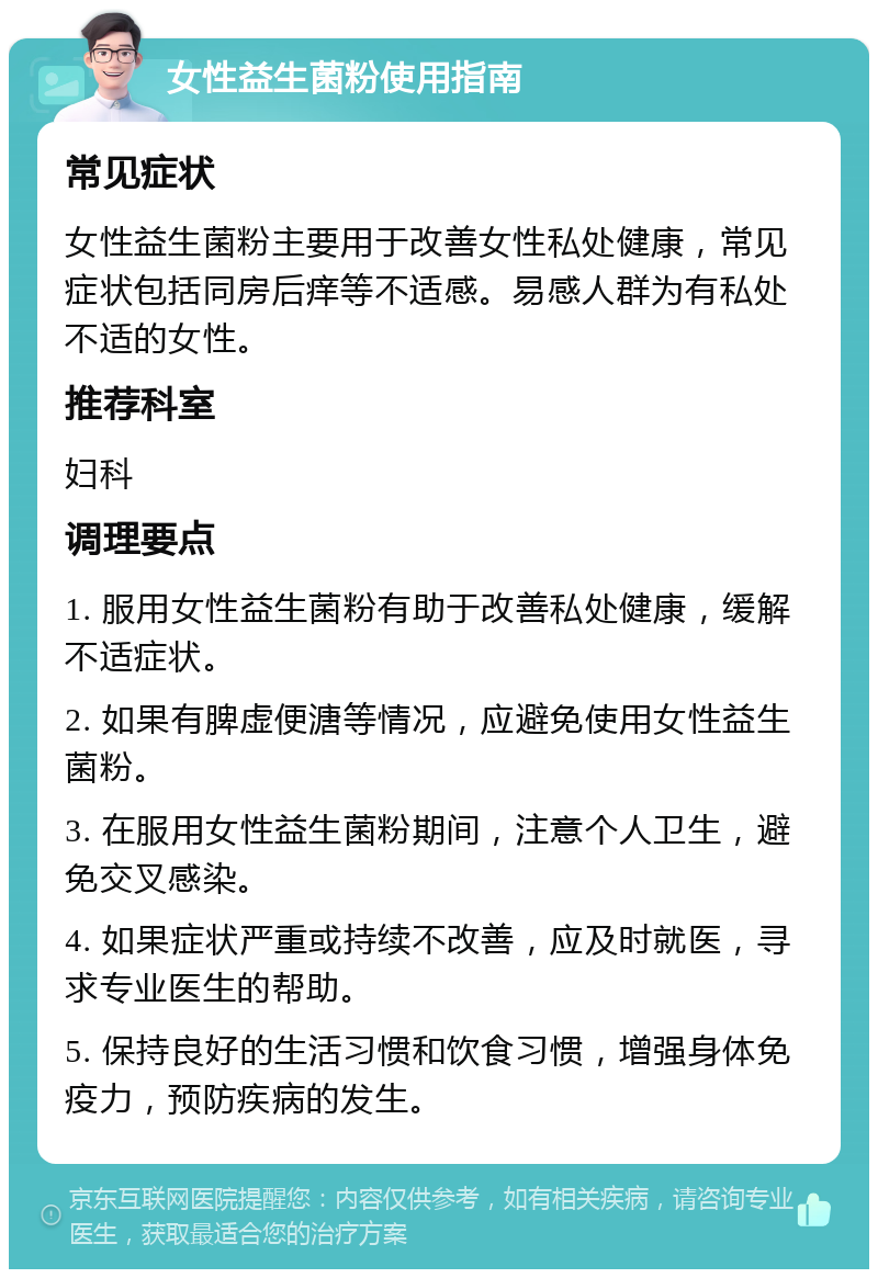 女性益生菌粉使用指南 常见症状 女性益生菌粉主要用于改善女性私处健康，常见症状包括同房后痒等不适感。易感人群为有私处不适的女性。 推荐科室 妇科 调理要点 1. 服用女性益生菌粉有助于改善私处健康，缓解不适症状。 2. 如果有脾虚便溏等情况，应避免使用女性益生菌粉。 3. 在服用女性益生菌粉期间，注意个人卫生，避免交叉感染。 4. 如果症状严重或持续不改善，应及时就医，寻求专业医生的帮助。 5. 保持良好的生活习惯和饮食习惯，增强身体免疫力，预防疾病的发生。